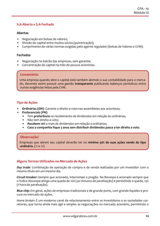 69www.edgarabreu.com.br
CPA - 10
Módulo VI
S.A Aberta x S.A Fechada
Abertas
•• Negociação em bolsas de valores;
•• Divisão do capital entre muitos sócios (pulverização);
•• Cumprimento de várias normas exigidas pelo agente regulador (bolsas de Valores e CVM).
Fechadas
•• Negociação no balcão das empresas, sem garantia;
•• Concentração do capital na mão de poucos acionistas.
Comentário:
Uma empresa quando abre o capital está também abrindo a sua contabilidade para o merca-
do, devendo assim possuir uma gestão transparente publicando balanços periódicos entre
outras exigências feitas pela CVM.
Tipo de Ações
•• Ordinárias (ON): Garante o direito a voto nas assembleias aos acionistas;
•• Preferenciais (PN):
•• Tem preferência no recebimento de dividendos em relação às ordinárias;
•• Não tem direito a voto;
•• Recebem 10% a mais de dividendos em relação a ordinárias;
•• Caso a companhia fique 3 anos sem distribuir dividendos passa a ter direito a voto.
Observação!
Empresas que abrem seu capital deverão ter no mínimo 50% de suas ações sendo do tipo
ordinária. (½ e ½).
Alguns Termos Utilizados no Mercado de Ações
Day trade: Combinação de operação de compra e de venda realizadas por um investidor com o
mesmo título em um mesmo dia.
Circuit breaker: Sempre que acionado, interrompe o pregão. Na Bovespa é acionado sempre que
o Índice Ibovespa atinge uma queda de 10% (30 minutos de paralisação) e persistindo a queda, 15%
(1 hora de paralisação).
Blue chip: Em geral, ações de empresas tradicionais e de grande porte, com grande liquidez e pro-
cura no mercado de ações.
Home broker: É um moderno canal de relacionamento entre os investidores e as sociedades cor-
retoras, que torna ainda mais ágil e simples as negociações no mercado acionário, permitindo o
 