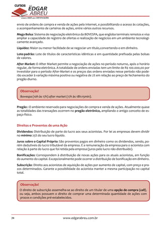 70 www.edgarabreu.com.br
EDGAR
ABREU
prof.cursos
prepara você para CERTIFICAÇÕES
envio de ordens de compra e venda de ações pela Internet, e possibilitando o acesso às cotações,
o acompanhamento de carteiras de ações, entre vários outros recursos.
Mega Bolsa: Sistema de negociação eletrônica da BOVESPA, que engloba terminais remotos e visa
ampliar a capacidade de registro de ofertas e realização de negócios em um ambiente tecnologi-
camente avançado.
Liquidez: Maior ou menor facilidade de se negociar um título,convertendo-o em dinheiro.
Lote-padrão: Lote de títulos de características idênticas e em quantidade prefixada pelas bolsas
de valores.
After Market: O After Market permite a negociação de ações no período noturno, após o horário
regular, de forma eletrônica. A totalidade de ordens enviadas tem um limite de R$ 100.000,00 por
investidor para o período After-Market e os preços das ordens enviadas nesse período não pode-
rão exceder à variação máxima positiva ou negativa de 2% em relação ao preço de fechamento do
pregão diurno.
Observação!
Bovespa (10h às 17h) after market (17h às 18h:15min).
Pregão : O ambiente reservado para negociações de compra e venda de ações. Atualmente quase
as totalidades das transações ocorrem no pregão eletrônico, ampliando o antigo conceito de es-
paço físico.
Direitos e Proventos de uma Ação
Dividendos: Distribuição de parte do lucro aos seus acionistas. Por lei as empresas devem dividir
no mínimo 25% do seu lucro líquido.
Juros sobre o Capital Próprio: São proventos pagos em dinheiro como os dividendos, sendo, po-
rém dedutíveis do lucro tributável da empresa. É a remuneração da empresa para o acionista com
relação à parte do lucro que foi retida pela empresa (juros pelo lucro não distribuído).
Bonificações: Correspondem à distribuição de novas ações para os atuais acionistas, em função
do aumento do capital. Excepcionalmente pode ocorrer a distribuição de bonificação em dinheiro.
Subscrição: Direito aos acionistas de aquisição de ações por aumento de capital, com preço e pra-
zos determinados. Garante a possibilidade do acionista manter a mesma participação no capital
total.
Observação!
O direito de subscrição assemelha-se ao direito de um titular de uma opção de compra (call),
ou seja, ambos possuem o direito de comprar uma determinada quantidade de ações com
prazos e condições pré-estabelecidos.
 