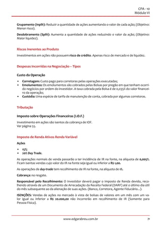 71www.edgarabreu.com.br
CPA - 10
Módulo VI
Grupamento (Inplit): Reduzir a quantidade de ações aumentando o valor de cada ação; (Objetivo:
Menor risco).
Desdobramento (Split): Aumenta a quantidade de ações reduzindo o valor da ação; (Objetivo:
Maior liquidez).
Riscos Inerentes ao Produto
Investimentos em ações não possuem risco de crédito. Apenas risco de mercado e de liquidez.
Despesas Incorridas na Negociação – Tipos
Custo da Operação
•• Corretagem: Custo pago para corretoras pelas operações executadas;
•• Emolumentos: Os emolumentos são cobrados pelas Bolsas por pregão em que tenham ocorri-
do negócios por ordem do investidor. A taxa cobrada pela Bolsa é de 0,035% do valor financei-
ro da operação;
•• Custódia: Uma espécie de tarifa de manutenção de conta, cobrada por algumas corretoras.
Tributação
Imposto sobre Operações Financeiras (I.O.F.)
Investimento em ações são isentos da cobrança de IOF.
Ver página 55.
Imposto de Renda Ativos Renda Variável
Ações
•• 15%;
•• 20% Day Trade.
As operações normais de venda passarão a ter incidência de IR na fonte, na alíquota de 0,005%.
Ficam isentas vendas cujo valor do IR na fonte seja igual ou inferior a R$ 1,00.
As operações de day-trade tem recolhimento de IR na fonte, na alíquota de 1%.
Cobrança: no resgate.
Responsável pelo Recolhimento: O Investidor deverá pagar o Imposto de Renda devido, reco-
lhendo através de um Documento de Arrecadação da Receita Federal (DARF) até o último dia útil
do mês subsequente ao da alienação de suas ações. (Banco, Corretora, Agente Fiduciário...).
ISENÇÕES: Vendas de ações no mercado à vista de bolsas de valores em um mês com um va-
lor igual ou inferior a R$ 20.000,00 não incorrerão em recolhimento de IR (Somente para
Pessoa Física).
 
