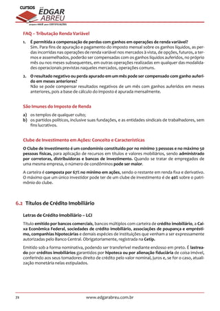 72 www.edgarabreu.com.br
EDGAR
ABREU
prof.cursos
prepara você para CERTIFICAÇÕES
FAQ – Tributação Renda Variável
1.	 É permitida a compensação de perdas com ganhos em operações de renda variável?
Sim. Para fins de apuração e pagamento do imposto mensal sobre os ganhos líquidos, as per-
das incorridas nas operações de renda variável nos mercados à vista, de opções, futuros, a ter-
mos e assemelhados, poderão ser compensadas com os ganhos líquidos auferidos, no próprio
mês ou nos meses subsequentes, em outras operações realizadas em qualquer das modalida-
des operacionais previstas naqueles mercados, operações comuns.
2.	 O resultado negativo ou perda apurado em um mês pode ser compensado com ganho auferi-
do em meses anteriores?
Não se pode compensar resultados negativos de um mês com ganhos auferidos em meses
anteriores, pois a base de cálculo do imposto é apurada mensalmente.
São Imunes do Imposto de Renda
a)	 os templos de qualquer culto;
b)	 os partidos políticos, inclusive suas fundações, e as entidades sindicais de trabalhadores, sem
fins lucrativos.
Clube de Investimento em Ações: Conceito e Características
O Clube de Investimento é um condomínio constituído por no mínimo 3 pessoas e no máximo 50
pessoas físicas, para aplicação de recursos em títulos e valores mobiliários, sendo administrado
por corretoras, distribuidoras e bancos de investimento. Quando se tratar de empregados de
uma mesma empresa, o número de condôminos pode ser maior.
A carteira é composta por 67% no mínimo em ações, sendo o restante em renda fixa e derivativo.
O máximo que um único investidor pode ter de um clube de investimento é de 40% sobre o patri-
mônio do clube.
6.2  Títulos de Crédito Imobiliário
Letras de Crédito Imobiliário – LCI
Título emitido por bancos comerciais, bancos múltiplos com carteira de crédito imobiliário, a Cai-
xa Econômica Federal, sociedades de crédito imobiliário, associações de poupança e emprésti-
mo, companhias hipotecárias e demais espécies de instituições que venham a ser expressamente
autorizadas pelo Banco Central. Obrigatoriamente, registrada na Cetip.
Emitido sob a forma nominativa, podendo ser transferível mediante endosso em preto. É lastrea-
do por créditos imobiliários garantidos por hipoteca ou por alienação fiduciária de coisa imóvel,
conferindo aos seus tomadores direito de crédito pelo valor nominal, juros e, se for o caso, atuali-
zação monetária nelas estipulados.
 
