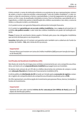 73www.edgarabreu.com.br
CPA - 10
Módulo VI
A letra conterá: o nome da instituição emitente e as assinaturas de seus representantes; número
de ordem, o local e a data de emissão; a denominação “Letra de Crédito Imobiliário”; o valor no-
minal e a data de vencimento; a forma, a periodicidade e o local de pagamento do principal, dos
juros e, se for o caso, da atualização monetária; os juros, fixos ou flutuantes, que poderão ser re-
negociáveis, a critério das partes; a identificação dos créditos caucionados e seu valor; o nome do
titular; e a cláusula à ordem, se endossável.
A LCI poderá contar com garantia fidejussória adicional de instituição financeira.
A LCI poderá ser garantida por um ou mais créditos imobiliários, mas a soma do principal das LCI
emitidas não poderá exceder o valor total dos créditos imobiliários em poder da instituição emi-
tente.
Prazos: O prazo de vencimento destes papéis é limitado pelo prazo das obrigações imobiliárias
que serviram de base para o seu lançamento.
Garantias: Aplicações em LCI contam com garantia real e também com a cobertura do Fundo Ga-
rantidor de Crédito – FGC, até o limite de R$ 250.000,00.
Importante!
Pessoas físicas que investem em Letras de Crédito Imobiliário (LCI) possuem isenção de Impos-
to de Renda (IR).
Certificados de Recebíveis Imobiliários (CRI)
São títulos de renda fixa de longo prazo emitidos exclusivamente por uma companhia securitiza-
dora, com lastro em um empreendimento imobiliário que pagam juros ao investidor.
Os lastros mais comuns de um CRI são os créditos decorrentes de contratos de compra e venda
com alienação fiduciária do Sistema de Financiamento Imobiliário (SFI).
A oferta pública de distribuição de CRI só pode ser iniciada após a concessão de registro e estan-
do o registro de companhia aberta da companhia securitizadora atualizado junto a CVM.
Os CRIs representam uma ótima opção de investimento para pessoas físicas, bancos, fundações e
fundos de investimento.
Importante!
Somente CRI com valor nominal mínimo de R$ 1.000.000,00 (Um Milhão de Reais) pode ser
objeto de distribuição pública.
 