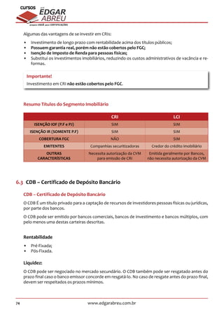 74 www.edgarabreu.com.br
EDGAR
ABREU
prof.cursos
prepara você para CERTIFICAÇÕES
Algumas das vantagens de se investir em CRIs:
•• Investimento de longo prazo com rentabilidade acima dos títulos públicos;
•• Possuem garantia real, porém não estão cobertos pelo FGC;
•• Isenção de Imposto de Renda para pessoas físicas;
•• Substitui os investimentos imobiliários, reduzindo os custos administrativos de vacância e re-
formas.
Importante!
Investimento em CRI não estão cobertos pelo FGC.
Resumo Títulos do Segmento Imobiliário
CRI LCI
ISENÇÃO IOF (P.F e PJ) SIM SIM
ISENÇÃO IR (SOMENTE P.F) SIM SIM
COBERTURA FGC NÃO SIM
EMITENTES Companhias securitizadoras Credor do crédito imobiliário
OUTRAS
CARACTERÍSTICAS
Necessita autorização da CVM
para emissão de CRI
Emitida geralmente por Bancos,
não necessita autorização da CVM
6.3  CDB – Certificado de Depósito Bancário
CDB – Certificado de Depósito Bancário
O CDB É um título privado para a captação de recursos de investidores pessoas físicas ou jurídicas,
por parte dos bancos.
O CDB pode ser emitido por bancos comerciais, bancos de investimento e bancos múltiplos, com
pelo menos uma destas carteiras descritas.
Rentabilidade
•• Pré-Fixada;
•• Pós-Fixada.
Liquidez:
O CDB pode ser negociado no mercado secundário. O CDB também pode ser resgatado antes do
prazo final caso o banco emissor concorde em resgatá-lo. No caso de resgate antes do prazo final,
devem ser respeitados os prazos mínimos.
 