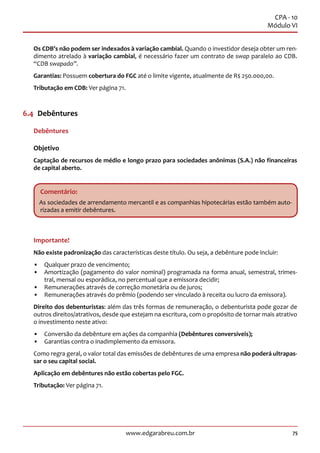 75www.edgarabreu.com.br
CPA - 10
Módulo VI
Os CDB’s não podem ser indexados à variação cambial. Quando o investidor deseja obter um ren-
dimento atrelado à variação cambial, é necessário fazer um contrato de swap paralelo ao CDB.
“CDB swapado”.
Garantias: Possuem cobertura do FGC até o limite vigente, atualmente de R$ 250.000,00.
Tributação em CDB: Ver página 71.
6.4  Debêntures
Debêntures
Objetivo
Captação de recursos de médio e longo prazo para sociedades anônimas (S.A.) não financeiras
de capital aberto.
Comentário:
As sociedades de arrendamento mercantil e as companhias hipotecárias estão também auto-
rizadas a emitir debêntures.
Importante!
Não existe padronização das características deste título. Ou seja, a debênture pode incluir:
•• Qualquer prazo de vencimento;
•• Amortização (pagamento do valor nominal) programada na forma anual, semestral, trimes-
tral, mensal ou esporádica, no percentual que a emissora decidir;
•• Remunerações através de correção monetária ou de juros;
•• Remunerações através do prêmio (podendo ser vinculado à receita ou lucro da emissora).
Direito dos debenturistas: além das três formas de remuneração, o debenturista pode gozar de
outros direitos/atrativos, desde que estejam na escritura, com o propósito de tornar mais atrativo
o investimento neste ativo:
•• Conversão da debênture em ações da companhia (Debêntures conversíveis);
•• Garantias contra o inadimplemento da emissora.
Como regra geral, o valor total das emissões de debêntures de uma empresa não poderá ultrapas-
sar o seu capital social.
Aplicação em debêntures não estão cobertas pelo FGC.
Tributação: Ver página 71.
 
