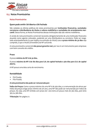 76 www.edgarabreu.com.br
EDGAR
ABREU
prof.cursos
prepara você para CERTIFICAÇÕES
6.5  Notas Promissórias
Notas Promissórias
Quem pode emitir: SA Aberta e SA Fechada
São vedadas as ofertas públicas de notas promissórias por instituições financeiras, sociedades
corretoras e distribuidoras de títulos e valores mobiliários e sociedades de arrendamento mer-
cantil. Dessa forma, as Notas Promissórias dessas instituições não são valores mobiliários.
A venda de nota promissória comercial necessita obrigatoriamente de uma instituição financeira
atuando como agente colocador, podendo ser uma distribuidora ou corretora. Pode ser resga-
tada antecipadamente (o que implica na extinção do título) caso o prazo mínimo de 30 dias seja
cumprido, e que o titular (investidor) da NP concorde.
A nota promissória comercial não possui garantia real, por isso é um instrumento para empresas
com bom conceito de crédito.
Prazo
O prazo mínimo da NP é de 30 dias.
O prazo máximo da NP é de 180 dias para S.A. de capital fechado e 360 dias para S.A. de capital
aberto.
A NP possui uma data certa de vencimento.
Rentabilidade
•• Pré-Fixada;
•• Pós-Fixada;
A nota promissória não pode ser remunerada por:
Índice de Preços: Como o prazo máximo de uma NP é de 360 dias, e a remuneração de ativos por
índice de preços exige prazo mínimo de um ano, uma NP não pode ser remunerada por índice de
preços. Ou seja, uma NP emitida com prazo de 1 ano teria um pouco mais de 360 dias, pois teria
365 ou 366 dias.
Tributação: Ver página 71.
 