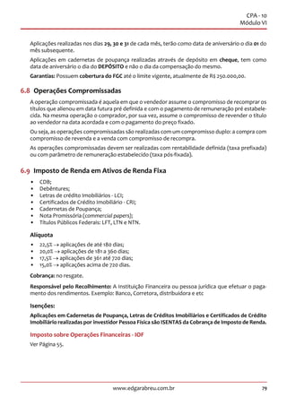 79www.edgarabreu.com.br
CPA - 10
Módulo VI
Aplicações realizadas nos dias 29, 30 e 31 de cada mês, terão como data de aniversário o dia 01 do
mês subsequente.
Aplicações em cadernetas de poupança realizadas através de depósito em cheque, tem como
data de aniversário o dia do DEPÓSITO e não o dia da compensação do mesmo.
Garantias: Possuem cobertura do FGC até o limite vigente, atualmente de R$ 250.000,00.
6.8  Operações Compromissadas
A operação compromissada é aquela em que o vendedor assume o compromisso de recomprar os
títulos que alienou em data futura pré definida e com o pagamento de remuneração pré estabele-
cida. Na mesma operação o comprador, por sua vez, assume o compromisso de revender o título
ao vendedor na data acordada e com o pagamento do preço fixado.
Ou seja, as operações compromissadas são realizadas com um compromisso duplo: a compra com
compromisso de revenda e a venda com compromisso de recompra.
As operações compromissadas devem ser realizadas com rentabilidade definida (taxa prefixada)
ou com parâmetro de remuneração estabelecido (taxa pós-fixada).
6.9  Imposto de Renda em Ativos de Renda Fixa
•• CDB;
•• Debêntures;
•• Letras de crédito Imobiliários - LCI;
•• Certificados de Crédito Imobiliário - CRI;
•• Cadernetas de Poupança;
•• Nota Promissória (commercial papers);
•• Títulos Públicos Federais: LFT, LTN e NTN.
Alíquota
•• 22,5% → aplicações de até 180 dias;
•• 20,0% → aplicações de 181 a 360 dias;
•• 17,5% → aplicações de 361 até 720 dias;
•• 15,0% → aplicações acima de 720 dias.
Cobrança: no resgate.
Responsável pelo Recolhimento: A Instituição Financeira ou pessoa jurídica que efetuar o paga-
mento dos rendimentos. Exemplo: Banco, Corretora, distribuidora e etc
Isenções:
Aplicações em Cadernetas de Poupança, Letras de Créditos Imobiliários e Certificados de Crédito
Imobiliário realizadas por investidor Pessoa Física são ISENTAS da Cobrança de Imposto de Renda.
Imposto sobre Operações Financeiras - IOF
Ver Página 55.
 