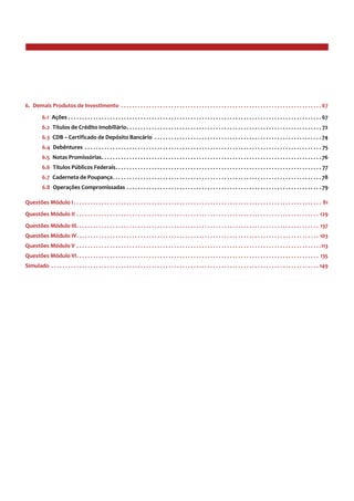 6.  Demais Produtos de Investimento . . . . . . . . . . . . . . . . . . . . . . . . . . . . . . . . . . . . . . . . . . . . . . . . . . . . . . . . . . . . . . . . . . . . . . . . . 67
6.1  Ações . . . . . . . . . . . . . . . . . . . . . . . . . . . . . . . . . . . . . . . . . . . . . . . . . . . . . . . . . . . . . . . . . . . . . . . . . . . . . . . . . . . . . . . . . . . . 67
6.2  Títulos de Crédito Imobiliário . . . . . . . . . . . . . . . . . . . . . . . . . . . . . . . . . . . . . . . . . . . . . . . . . . . . . . . . . . . . . . . . . . . . . . 72
6.3  CDB – Certificado de Depósito Bancário . . . . . . . . . . . . . . . . . . . . . . . . . . . . . . . . . . . . . . . . . . . . . . . . . . . . . . . . . . . . . 74
6.4  Debêntures . . . . . . . . . . . . . . . . . . . . . . . . . . . . . . . . . . . . . . . . . . . . . . . . . . . . . . . . . . . . . . . . . . . . . . . . . . . . . . . . . . . . . . 75
6.5  Notas Promissórias . . . . . . . . . . . . . . . . . . . . . . . . . . . . . . . . . . . . . . . . . . . . . . . . . . . . . . . . . . . . . . . . . . . . . . . . . . . . . . . 76
6.6  Títulos Públicos Federais . . . . . . . . . . . . . . . . . . . . . . . . . . . . . . . . . . . . . . . . . . . . . . . . . . . . . . . . . . . . . . . . . . . . . . . . . . 77
6.7  Caderneta de Poupança . . . . . . . . . . . . . . . . . . . . . . . . . . . . . . . . . . . . . . . . . . . . . . . . . . . . . . . . . . . . . . . . . . . . . . . . . . . 78
6.8  Operações Compromissadas . . . . . . . . . . . . . . . . . . . . . . . . . . . . . . . . . . . . . . . . . . . . . . . . . . . . . . . . . . . . . . . . . . . . . . . 79
Questões Módulo I . . . . . . . . . . . . . . . . . . . . . . . . . . . . . . . . . . . . . . . . . . . . . . . . . . . . . . . . . . . . . . . . . . . . . . . . . . . . . . . . . . . . . . . . . 81
Questões Módulo II . . . . . . . . . . . . . . . . . . . . . . . . . . . . . . . . . . . . . . . . . . . . . . . . . . . . . . . . . . . . . . . . . . . . . . . . . . . . . . . . . . . . . . . . 129
Questões Módulo III . . . . . . . . . . . . . . . . . . . . . . . . . . . . . . . . . . . . . . . . . . . . . . . . . . . . . . . . . . . . . . . . . . . . . . . . . . . . . . . . . . . . . . . 137
Questões Módulo IV . . . . . . . . . . . . . . . . . . . . . . . . . . . . . . . . . . . . . . . . . . . . . . . . . . . . . . . . . . . . . . . . . . . . . . . . . . . . . . . . . . . . . . . 103
Questões Módulo V . . . . . . . . . . . . . . . . . . . . . . . . . . . . . . . . . . . . . . . . . . . . . . . . . . . . . . . . . . . . . . . . . . . . . . . . . . . . . . . . . . . . . . . . 113
Questões Módulo VI . . . . . . . . . . . . . . . . . . . . . . . . . . . . . . . . . . . . . . . . . . . . . . . . . . . . . . . . . . . . . . . . . . . . . . . . . . . . . . . . . . . . . . . 135
Simulado . . . . . . . . . . . . . . . . . . . . . . . . . . . . . . . . . . . . . . . . . . . . . . . . . . . . . . . . . . . . . . . . . . . . . . . . . . . . . . . . . . . . . . . . . . . . . . . . . 149
 