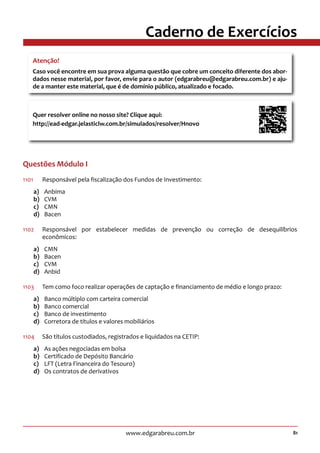 81www.edgarabreu.com.br
Caderno de Exercícios
Questões Módulo I
1101		 Responsável pela fiscalização dos Fundos de Investimento:
a)	Anbima
b)	CVM
c)	CMN
d)	Bacen
1102	 Responsável por estabelecer medidas de prevenção ou correção de desequilíbrios
econômicos:
a)	CMN
b)	Bacen
c)	CVM
d)	Anbid
1103	 Tem como foco realizar operações de captação e financiamento de médio e longo prazo:
a)	 Banco múltiplo com carteira comercial
b)	 Banco comercial
c)	 Banco de investimento
d)	 Corretora de títulos e valores mobiliários
1104	 São títulos custodiados, registrados e liquidados na CETIP:
a)	 As ações negociadas em bolsa
b)	 Certificado de Depósito Bancário
c)	 LFT (Letra Financeira do Tesouro)
d)	 Os contratos de derivativos
Atenção!
Caso você encontre em sua prova alguma questão que cobre um conceito diferente dos abor-
dados nesse material, por favor, envie para o autor (edgarabreu@edgarabreu.com.br) e aju-
de a manter este material, que é de domínio público, atualizado e focado.
Quer resolver online no nosso site? Clique aqui:
http://ead-edgar.jelasticlw.com.br/simulados/resolver/Hnovo 	
 