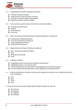 82 www.edgarabreu.com.br
EDGAR
ABREU
prof.cursos
prepara você para CERTIFICAÇÕES
1105	 É atribuição do Conselho Monetário Nacional:
a)	 Fiscalizar a Bolsa de Valores
b)	 Supervisionar os itens de meio circulante
c)	 Controlar a moeda e capitais estrangeiros
d)	 Disciplinar todos os tipos de crédito
1106	 É uma carteira que deve estar presente em um banco múltiplo:
a)	 Arrendamento mercantil
b)	Crédito
c)	Financiamento
d)	Comercial
1107	 Selic é um sistema informatizado que cuida da liquidação e custódia de:
a)	 Certificado de Depósito Bancário
b)	 LFT (Letra Financeira do Tesouro)
c)	 Ações negociadas em bolsa
d)	 Contratos de derivativos
1108	 Órgão máximo do Sistema Financeiro Nacional:
a)	 SRF – Secretaria da Receita Federal
b)	CVM
c)	 Ministério da Fazenda
d)	CMN
1109	 Compete à Anbima:
a)	 A legislação sobre o mercado de Fundos de Investimento
b)	 A legislação sobre o mercado de ações
c)	 Criar procedimentos que permitam a autorregulação do mercado de capitais
d)	 Criar procedimentos que permitam a autorregulação do mercado cambial
1110		Sistema utilizado para transferir recursos entre agentes econômicos, com o objetivo de reduzir
o risco sistêmico:
a)	SPB
b)	Selic
c)	CETIP
d)	CBLC
1111	O envio de Documentos de Créditos (DOCs) estão limitados ao valor de:
a)	 R$ 4.000,00
b)	 R$ 4.999,99
c)	 R$ 2.999,99
d)	 R$ 10.000,00
 