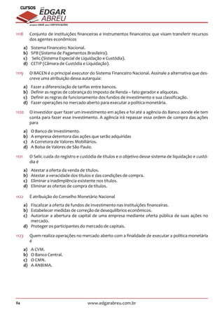 84 www.edgarabreu.com.br
EDGAR
ABREU
prof.cursos
prepara você para CERTIFICAÇÕES
1118		Conjunto de instituições financeiras e instrumentos financeiros que visam transferir recursos
dos agentes econômicos
a)	 Sistema Financeiro Nacional.
b)	 SPB (Sistema de Pagamentos Brasileiro).
c)	 Selic (Sistema Especial de Liquidação e Custódia).
d)	 CETIP (Câmara de Custódia e Liquidação).
1119		O BACEN é o principal executor do Sistema Financeiro Nacional. Assinale a alternativa que des-
creve uma atribuição dessa autarquia:
a)	 Fazer a diferenciação de tarifas entre bancos.
b)	 Definir as regras de cobrança do Imposto de Renda – fato gerador e alíquotas.
c)	 Definir as regras de funcionamento dos fundos de investimento e sua classificação.
d)	 Fazer operações no mercado aberto para executar a política monetária.
1120	 O investidor quer fazer um investimento em ações e foi até a agência do Banco aonde ele tem
conta para fazer esse investimento. A agência irá repassar essa ordem de compra das ações
para
a)	 O Banco de Investimento.
b)	 A empresa detentora das ações que serão adquiridas
c)	 A Corretora de Valores Mobiliários.
d)	 A Bolsa de Valores de São Paulo.
1121		O Selic cuida do registro e custódia de títulos e o objetivo desse sistema de liquidação e custó-
dia é
a)	 Atestar a oferta da venda de títulos.
b)	 Atestar a veracidade dos títulos e das condições de compra.
c)	 Eliminar a inadimplência existente nos títulos.
d)	 Eliminar as ofertas de compra de títulos.
1122		 É atribuição do Conselho Monetário Nacional
a)	 Fiscalizar a oferta de fundos de investimento nas instituições financeiras.
b)	 Estabelecer medidas de correção de desequilíbrios econômicos.
c)	 Autorizar a abertura de capital de uma empresa mediante oferta pública de suas ações no
mercado.
d)	 Proteger os participantes do mercado de capitais.
1123		Quem realiza operações no mercado aberto com a finalidade de executar a política monetária
é
a)	 A CVM.
b)	 O Banco Central.
c)	 O CMN.
d)	 A ANBIMA.
 
