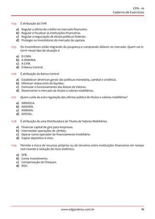 85www.edgarabreu.com.br
CPA - 10
Caderno de Exercícios
1124	 É atribuição da CVM
a)	 Regular a oferta de crédito no mercado financeiro.
b)	 Regular e fiscalizar as instituições financeiras.
c)	 Regular a negociação de títulos públicos federais.
d)	 Proteger os investidores do mercado de capitais.
1125		Os investidores estão migrando da poupança e comprando dólares no mercado. Quem vai in-
tervir nesse tipo de situação é
a)	 O CMN.
b)	 A ANBIMA.
c)	 A CVM.
d)	 O Banco Central.
1126	 É atribuição do Banco Central
a)	 Estabelecer diretrizes gerais das políticas monetária, cambial e creditícia.
b)	 Oferecer redesconto de liquidez.
c)	 Estimular o funcionamento das Bolsas de Valores.
d)	 Desenvolver o mercado de títulos e valores mobiliários.
1127		 Quem cuida da auto-regulação das ofertas pública de títulos e valores mobiliários?
a)	ABRASCA.
b)	ANDIMA.
c)	ANBIMA.
d)	ADEVAL.
1128	 É atribuição de uma Distribuidora de Títulos de Valores Mobiliários
a)	 Financiar capital de giro para empresas.
b)	 Intermediar operações de câmbio.
c)	 Operar como operador de financiamento imobiliário.
d)	 Captar depósitos à vista.
1129	 Permite a troca de recursos próprios ou de terceiros entre instituições financeiras em tempo
real visando à redução do risco sistêmico.
a)	SPB.
b)	 Conta Investimento.
c)	 Compensação de Cheques.
d)	DOC.
 