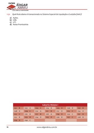 86 www.edgarabreu.com.br
EDGAR
ABREU
prof.cursos
prepara você para CERTIFICAÇÕES
1130	 Qual título abaixo é transacionado no Sistema Especial de Liquidação e Custódia (Selic)?
a)	Ações.
b)	CDB.
c)	LFT.
d)	 Notas Promissórias
Gabarito Módulo I
1101 B 1102 A 1103 C 1104 B 1105 D 1106 D 1107 B
1108 D 1109 C 1110 A 1111 B 1112 D 1113 C 1114 D
1115 C 1116 B 1117 B 1118 A 1119 D 1120 C 1121 B
1122 B 1123 B 1124 D 1125 D 1126 B 1127 C 1128 B
1129 A 1130 C
 