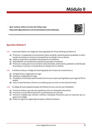 87www.edgarabreu.com.br
Módulo II
Questões Módulo II
1201	 O principal objetivo do Código de Autorregulação de Private Banking da Anbima é:
a)	 Promover o inadequado funcionamento desta atividade, desestimulando qualidade na distri-
buição de produtos e serviços e transparência na relação com os clientes
b)	 Separar os grandes investidores dos pequenos investidores
c)	 Disponibilizar um atendimento especial aos grandes investidores
d)	 Promover o adequado funcionamento desta atividade, estimulando qualidade na distribuição
de produtos e serviços e transparência na relação com os clientes
1202	 A Anbima instituiu o Código de Autorregulação dos Fundos de Investimento e:
a)	 Complementou a legislação em vigor
b)	 Substituiu a legislação em vigor
c)	 Possibilitou à instituição administradora de recursos optar qual legislação quer seguir (CVM ou
Anbid)
d)	 Visou, exclusivamente, informar as mudanças que ocorrem no mercado de fundos
1203	 O Código de Autorregulamentação da Anbima tem por uma de suas finalidades:
a)	 Promover práticas que não são equitativas entre as instituições financeiras
b)	 Promover a concordância leal entre os participantes do mercado
c)	 Promover medidas que venham a oferecer resultados financeiros para as empresas que se-
guem esse Código
d)	 Definir as regras de negociação de ações na Bolsa de Valores
Quer resolver online no nosso site? Clique aqui:
http://ead-edgar.jelasticlw.com.br/simulados/resolver/H929979	
 
