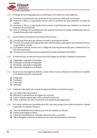 88 www.edgarabreu.com.br
EDGAR
ABREU
prof.cursos
prepara você para CERTIFICAÇÕES
1204	 O Código de Autorregulação para a certificação continuada tem como objetivo:
a)	 Promover os profissionais que se destacam no exame de certificação continuada
b)	 Promover a ética e a capacitação técnica entre os profissionais que trabalham na oferta de
crédito
c)	 Promover a ética e a capacitação técnica entre os profissionais que trabalham na oferta de
produtos de investimento
d)	 Criar um ranking com os profissionais que superam as metas de vendas estabelecidas pela ins-
tituição financeira onde trabalham
1205	 O selo Anbima no prospecto serve para informar que:
a)	 A instituição financeira que oferece o Fundo é associada da Anbima
b)	 O Fundo de Investimento é garantido pelo administrador e pelo gestor da instituição financei-
ra que oferece o fundo
c)	 O prospecto está de acordo com o Código de Autorregulamentação para a indústria de Fun-
dos de Investimento
d)	 O Fundo de Investimento possui a garantia do Fundo Garantidor de Créditos
1206	 A ordem em que as fases de um processo de lavagem de dinheiro completo acontecem é:
a)	 Integração, ocultação e colocação
b)	 Colocação, ocultação e integração
c)	 Ocultação, colocação e integração
d)	 Colocação, integração e ocultação
1207	 No processo de lavagem de dinheiro, a fase onde o recurso volta para a economia com aparên-
cia de dinheiro limpo é chamada de:
a)	Integração
b)	Ocultação
c)	Colocação
d)	Absorção
1208	 A fase da colocação do crime de lavagem de dinheiro caracteriza-se por:
a)	 Ser a última fase do processo
b)	 Dificultar o rastreamento da origem dos recursos
c)	 Fazer o dinheiro passar pelo caixa ou balcão dos bancos
d)	 Trazer o dinheiro de volta à economia com aparência de origem lícita
1209	 Um cliente solicita uma transferência de R$ 1.000.000,00 para uma conta de terceiros e liquida
a operação em espécie. O banco:
a)	 Informa imediatamente ao Bacen por meio do Sisbacen ou Siscoaf
b)	 Solicita autorização ao Bacen
c)	 Informa a transferência à comissão interna do banco, somente
d)	 Não é obrigado a informar ao Bacen por se tratar de transferência eletrônica
 
