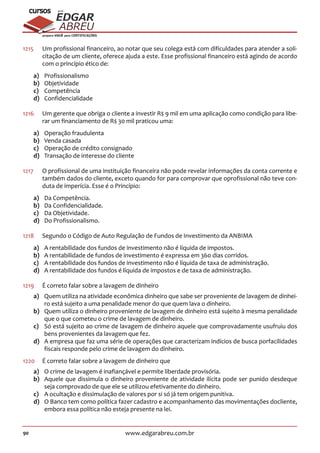 90 www.edgarabreu.com.br
EDGAR
ABREU
prof.cursos
prepara você para CERTIFICAÇÕES
1215		Um profissional financeiro, ao notar que seu colega está com dificuldades para atender a soli-
citação de um cliente, oferece ajuda a este. Esse profissional financeiro está agindo de acordo
com o princípio ético de:
a)	Profissionalismo
b)	Objetividade
c)	Competência
d)	Confidencialidade
1216	 Um gerente que obriga o cliente a investir R$ 9 mil em uma aplicação como condição para libe-
rar um financiamento de R$ 30 mil praticou uma:
a)	 Operação fraudulenta
b)	 Venda casada
c)	 Operação de crédito consignado
d)	 Transação de interesse do cliente
1217		O profissional de uma instituição financeira não pode revelar informações da conta corrente e
também dados do cliente, exceto quando for para comprovar que oprofissional não teve con-
duta de imperícia. Esse é o Princípio:
a)	 Da Competência.
b)	 Da Confidencialidade.
c)	 Da Objetividade.
d)	 Do Profissionalismo.
1218	 Segundo o Código de Auto Regulação de Fundos de Investimento da ANBIMA
a)	 A rentabilidade dos fundos de investimento não é líquida de impostos.
b)	 A rentabilidade de fundos de investimento é expressa em 360 dias corridos.
c)	 A rentabilidade dos fundos de investimento não é líquida de taxa de administração.
d)	 A rentabilidade dos fundos é líquida de impostos e de taxa de administração.
1219	 É correto falar sobre a lavagem de dinheiro
a)	 Quem utiliza na atividade econômica dinheiro que sabe ser proveniente de lavagem de dinhei-
ro está sujeito a uma penalidade menor do que quem lava o dinheiro.
b)	 Quem utiliza o dinheiro proveniente de lavagem de dinheiro está sujeito à mesma penalidade
que o que cometeu o crime de lavagem de dinheiro.
c)	 Só está sujeito ao crime de lavagem de dinheiro aquele que comprovadamente usufruiu dos
bens provenientes da lavagem que fez.
d)	 A empresa que faz uma série de operações que caracterizam indícios de busca porfacilidades
fiscais responde pelo crime de lavagem do dinheiro.
1220	 É correto falar sobre a lavagem de dinheiro que
a)	 O crime de lavagem é inafiançável e permite liberdade provisória.
b)	 Aquele que dissimula o dinheiro proveniente de atividade ilícita pode ser punido desdeque
seja comprovado de que ele se utilizou efetivamente do dinheiro.
c)	 A ocultação e dissimulação de valores por si só já tem origem punitiva.
d)	 O Banco tem como política fazer cadastro e acompanhamento das movimentações docliente,
embora essa política não esteja presente na lei.
 