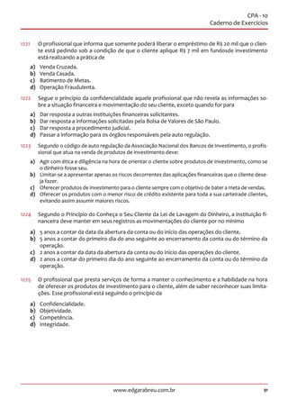 91www.edgarabreu.com.br
CPA - 10
Caderno de Exercícios
1221		O profissional que informa que somente poderá liberar o empréstimo de R$ 20 mil que o clien-
te está pedindo sob a condição de que o cliente aplique R$ 7 mil em fundosde investimento
está realizando a prática de
a)	 Venda Cruzada.
b)	 Venda Casada.
c)	 Batimento de Metas.
d)	 Operação Fraudulenta.
1222	 Segue o princípio da confidencialidade aquele profissional que não revela as informações so-
bre a situação financeira e movimentação do seu cliente, exceto quando for para
a)	 Dar resposta a outras instituições financeiras solicitantes.
b)	 Dar resposta a informações solicitadas pela Bolsa de Valores de São Paulo.
c)	 Dar resposta a procedimento judicial.
d)	 Passar a informação para os órgãos responsáveis pela auto regulação.
1223	 Segundo o código de auto regulação da Associação Nacional dos Bancos de Investimento, o profis-
sional que atua na venda de produtos de investimento deve:
a)	 Agir com ética e diligência na hora de orientar o cliente sobre produtos de investimento, como se
o dinheiro fosse seu.
b)	 Limitar-se a apresentar apenas os riscos decorrentes das aplicações financeiras que o cliente dese-
ja fazer.
c)	 Oferecer produtos de investimento para o cliente sempre com o objetivo de bater a meta de vendas.
d)	 Oferecer os produtos com o menor risco de crédito existente para toda a sua carteirade clientes,
evitando assim assumir maiores riscos.
1224	 Segundo o Princípio do Conheça o Seu Cliente da Lei de Lavagem do Dinheiro, a instituição fi-
nanceira deve manter em seus registros as movimentações do cliente por no mínimo
a)	 5 anos a contar da data da abertura da conta ou do início das operações do cliente.
b)	 5 anos a contar do primeiro dia do ano seguinte ao encerramento da conta ou do término da
operação.
c)	 2 anos a contar da data da abertura da conta ou do início das operações do cliente.
d)	 2 anos a contar do primeiro dia do ano seguinte ao encerramento da conta ou do término da
operação.
1225	 O profissional que presta serviços de forma a manter o conhecimento e a habilidade na hora
de oferecer os produtos de investimento para o cliente, além de saber reconhecer suas limita-
ções. Esse profissional está seguindo o princípio da
a)	Confidencialidade.
b)	Objetividade.
c)	Competência.
d)	Integridade.
 