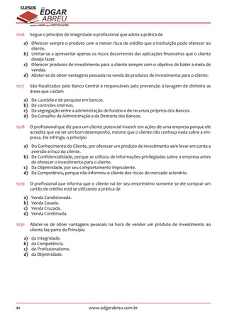92 www.edgarabreu.com.br
EDGAR
ABREU
prof.cursos
prepara você para CERTIFICAÇÕES
1226	 Segue o princípio de integridade o profissional que adota a prática de
a)	 Oferecer sempre o produto com o menor risco de crédito que a instituição pode oferecer ao
cliente.
b)	 Limitar-se a apresentar apenas os riscos decorrentes das aplicações financeiras que o cliente
deseja fazer.
c)	 Oferecer produtos de investimento para o cliente sempre com o objetivo de bater a meta de
vendas.
d)	 Abster-se de obter vantagens pessoais na venda de produtos de investimento para o cliente.
1227	 São fiscalizados pelo Banco Central e responsáveis pela prevenção à lavagem de dinheiro as
áreas que cuidam
a)	 Da custódia e de pesquisa em bancos.
b)	 De controles internos.
c)	 Da segregação entre a administração de fundos e de recursos próprios dos Bancos.
d)	 Do Conselho de Administração e da Diretoria dos Bancos.
1228	 O profissional que diz para um cliente potencial investir em ações de uma empresa porque ele
acredita que vai ter um bom desempenho, mesmo que o cliente não conheça nada sobre a em-
presa. Ele infringiu o princípio
a)	 Do Conhecimento do Cliente, por oferecer um produto de investimento sem levar em conta a
aversão a risco do cliente.
b)	 Da Confidencialidade, porque se utilizou de informações privilegiadas sobre a empresa antes
de oferecer o investimento para o cliente.
c)	 Da Objetividade, por seu comportamento imprudente.
d)	 Da Competência, porque não informou o cliente dos riscos do mercado acionário.
1229	 O profissional que informa que o cliente vai ter seu empréstimo somente se ele comprar um
cartão de crédito está se utilizando a prática de
a)	 Venda Condicionada.
b)	 Venda Casada.
c)	 Venda Cruzada.
d)	 Venda Combinada.
1230 	 Abster-se de obter vantagens pessoais na hora de vender um produto de investimento ao
cliente faz parte do Princípio
a)	 da Integridade.
b)	 da Competência.
c)	 do Profissionalismo.
d)	 da Objetividade.
 