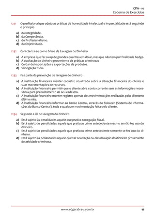 93www.edgarabreu.com.br
CPA - 10
Caderno de Exercícios
1231		O profissional que adota as práticas de honestidade intelectual e imparcialidade está seguindo
o princípio
a)	 da Integridade.
b)	 da Competência.
c)	 do Profissionalismo.
d)	 da Objetividade.
1232	 Caracteriza-se como Crime de Lavagem de Dinheiro.
a)	 A empresa que faz swap de grandes quantias em dólar, mas que não tem por finalidade hedge.
b)	 A ocultação do dinheiro proveniente de práticas criminosas
c)	 Cuidar de importações e exportações de produtos.
d)	 Sonegação fiscal.
1233	 Faz parte da prevenção de lavagem de dinheiro
a)	 A instituição financeira manter cadastro atualizado sobre a situação financeira do cliente e
suas movimentações de recursos.
b)	 A instituição financeira permitir que o cliente abra conta corrente sem as informações neces-
sárias para preenchimento de seu cadastro.
c)	 A instituição financeira manter registro apenas das movimentações realizadas pelo clienteno
último mês.
d)	 A instituição financeira informar ao Banco Central, através do Sisbacen (Sistema de Informa-
ções do Banco Central), toda e qualquer movimentação feita pelo cliente.
1234	 Segundo a lei de lavagem do dinheiro
a)	 Está sujeito às penalidades aquele que pratica sonegação fiscal.
b)	 Está sujeito às penalidades aquele que praticou crime antecedente mesmo se não fez uso do
dinheiro.
c)	 Está sujeito às penalidades aquele que praticou crime antecedente somente se fez uso do di-
nheiro.
d)	 Está sujeito às penalidades aquele que faz ocultação ou dissimulação do dinheiro proveniente
de atividade criminosa.
 