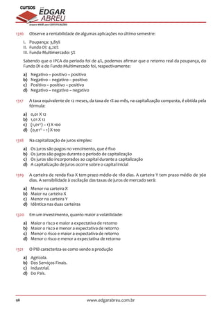 98 www.edgarabreu.com.br
EDGAR
ABREU
prof.cursos
prepara você para CERTIFICAÇÕES
1316	 Observe a rentabilidade de algumas aplicações no último semestre:
I.	 Poupança: 3,85%
II.	 Fundo DI: 4,20%
III.	Fundo Multimercado: 5%
Sabendo que o IPCA do período foi de 4%, podemos afirmar que o retorno real da poupança, do
Fundo DI e do Fundo Multimercado foi, respectivamente:
a)	 Negativo – positivo – positivo
b)	 Negativo – negativo – positivo
c)	 Positivo – positivo – positivo
d)	 Negativo – negativo – negativo
1317	 A taxa equivalente de 12 meses, da taxa de 1% ao mês, na capitalização composta, é obtida pela
fórmula:
a)	 0,01 X 12
b)	 1,01 X 12
c)	(1,0112
) – 1) X 100
d)	(0,0112
– 1) X 100
1318	 Na capitalização de juros simples:
a)	 Os juros são pagos no vencimento, que é fixo
b)	 Os juros são pagos durante o período de capitalização
c)	 Os juros são incorporados ao capital durante a capitalização
d)	 A capitalização de juros ocorre sobre o capital inicial
1319	 A carteira de renda fixa X tem prazo médio de 180 dias. A carteira Y tem prazo médio de 360
dias. A sensibilidade à oscilação das taxas de juros de mercado será:
a)	 Menor na carteira X
b)	 Maior na carteira X
c)	 Menor na carteira Y
d)	 Idêntica nas duas carteiras
1320	 Em um investimento, quanto maior a volatilidade:
a)	 Maior o risco e maior a expectativa de retorno
b)	 Maior o risco e menor a expectativa de retorno
c)	 Menor o risco e maior a expectativa de retorno
d)	 Menor o risco e menor a expectativa de retorno
1321		 O PIB caracteriza-se como sendo a produção
a)	Agrícola.
b)	 Dos Serviços Finais.
c)	Industrial.
d)	 Do País.
 