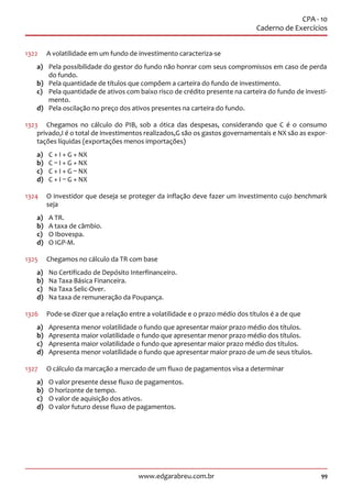 99www.edgarabreu.com.br
CPA - 10
Caderno de Exercícios
1322	 A volatilidade em um fundo de investimento caracteriza-se
a)	 Pela possibilidade do gestor do fundo não honrar com seus compromissos em caso de perda
do fundo.
b)	 Pela quantidade de títulos que compõem a carteira do fundo de investimento.
c)	 Pela quantidade de ativos com baixo risco de crédito presente na carteira do fundo de investi-
mento.
d)	 Pela oscilação no preço dos ativos presentes na carteira do fundo.
1323	 Chegamos no cálculo do PIB, sob a ótica das despesas, considerando que C é o consumo
privado,I é o total de investimentos realizados,G são os gastos governamentais e NX são as expor-
tações líquidas (exportações menos importações)
a)	 C + I + G + NX
b)	C – I + G + NX
c)	 C + I + G – NX
d)	 C + I – G + NX
1324	 O investidor que deseja se proteger da inflação deve fazer um investimento cujo benchmark
seja
a)	 A TR.
b)	 A taxa de câmbio.
c)	 O Ibovespa.
d)	 O IGP-M.
1325	 Chegamos no cálculo da TR com base
a)	 No Certificado de Depósito Interfinanceiro.
b)	 Na Taxa Básica Financeira.
c)	 Na Taxa Selic-Over.
d)	 Na taxa de remuneração da Poupança.
1326	 Pode-se dizer que a relação entre a volatilidade e o prazo médio dos títulos é a de que
a)	 Apresenta menor volatilidade o fundo que apresentar maior prazo médio dos títulos.
b)	 Apresenta maior volatilidade o fundo que apresentar menor prazo médio dos títulos.
c)	 Apresenta maior volatilidade o fundo que apresentar maior prazo médio dos títulos.
d)	 Apresenta menor volatilidade o fundo que apresentar maior prazo de um de seus títulos.
1327	 O cálculo da marcação a mercado de um fluxo de pagamentos visa a determinar
a)	 O valor presente desse fluxo de pagamentos.
b)	 O horizonte de tempo.
c)	 O valor de aquisição dos ativos.
d)	 O valor futuro desse fluxo de pagamentos.
 