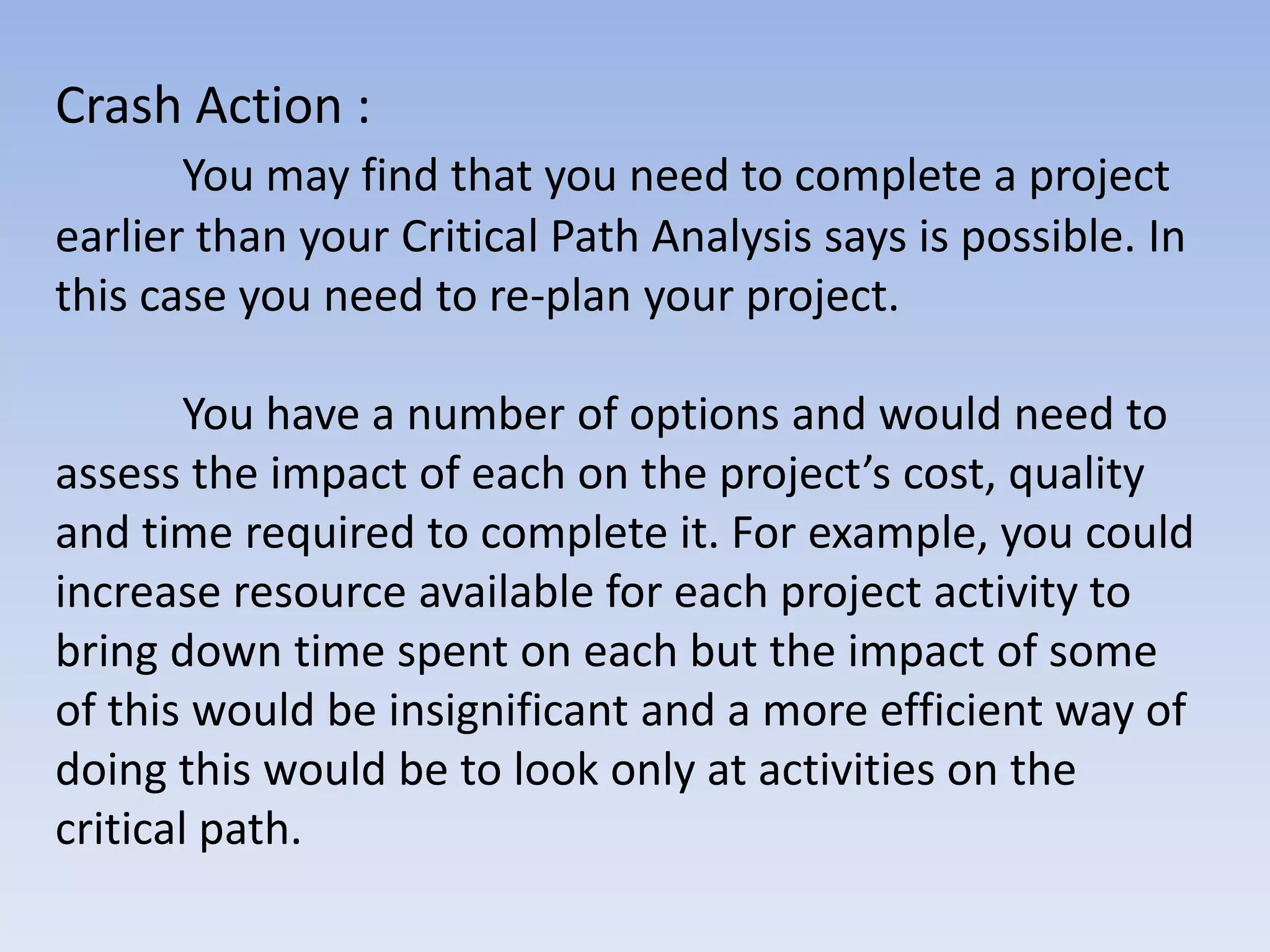 Crash Action :
       You may find that you need to complete a project
earlier than your Critical Path Analysis says is possible. In
this case you need to re-plan your project.

        You have a number of options and would need to
assess the impact of each on the project’s cost, quality
and time required to complete it. For example, you could
increase resource available for each project activity to
bring down time spent on each but the impact of some
of this would be insignificant and a more efficient way of
doing this would be to look only at activities on the
critical path.
 