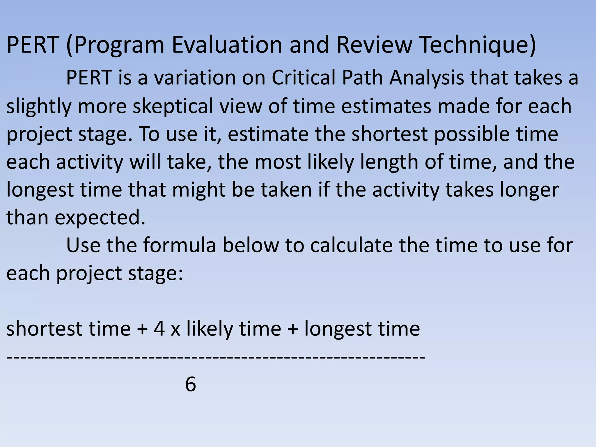 PERT (Program Evaluation and Review Technique)
       PERT is a variation on Critical Path Analysis that takes a
slightly more skeptical view of time estimates made for each
project stage. To use it, estimate the shortest possible time
each activity will take, the most likely length of time, and the
longest time that might be taken if the activity takes longer
than expected.
       Use the formula below to calculate the time to use for
each project stage:

shortest time + 4 x likely time + longest time
-----------------------------------------------------------
                         6
 
