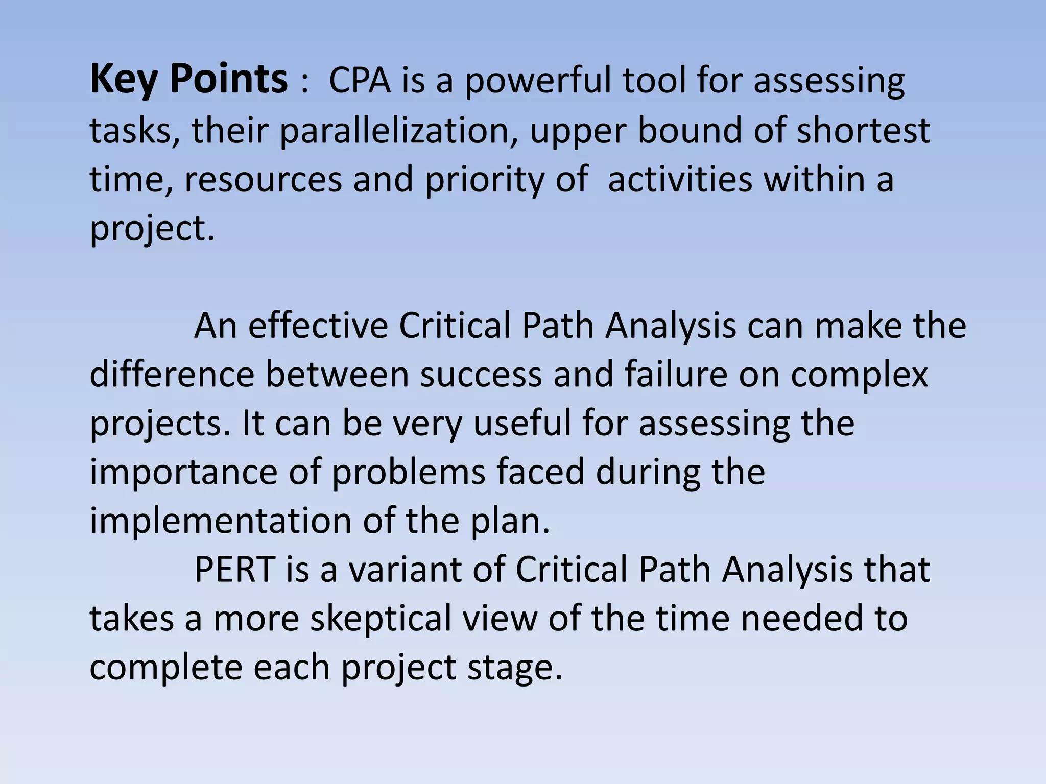 Key Points : CPA is a powerful tool for assessing
tasks, their parallelization, upper bound of shortest
time, resources and priority of activities within a
project.

       An effective Critical Path Analysis can make the
difference between success and failure on complex
projects. It can be very useful for assessing the
importance of problems faced during the
implementation of the plan.
       PERT is a variant of Critical Path Analysis that
takes a more skeptical view of the time needed to
complete each project stage.
 