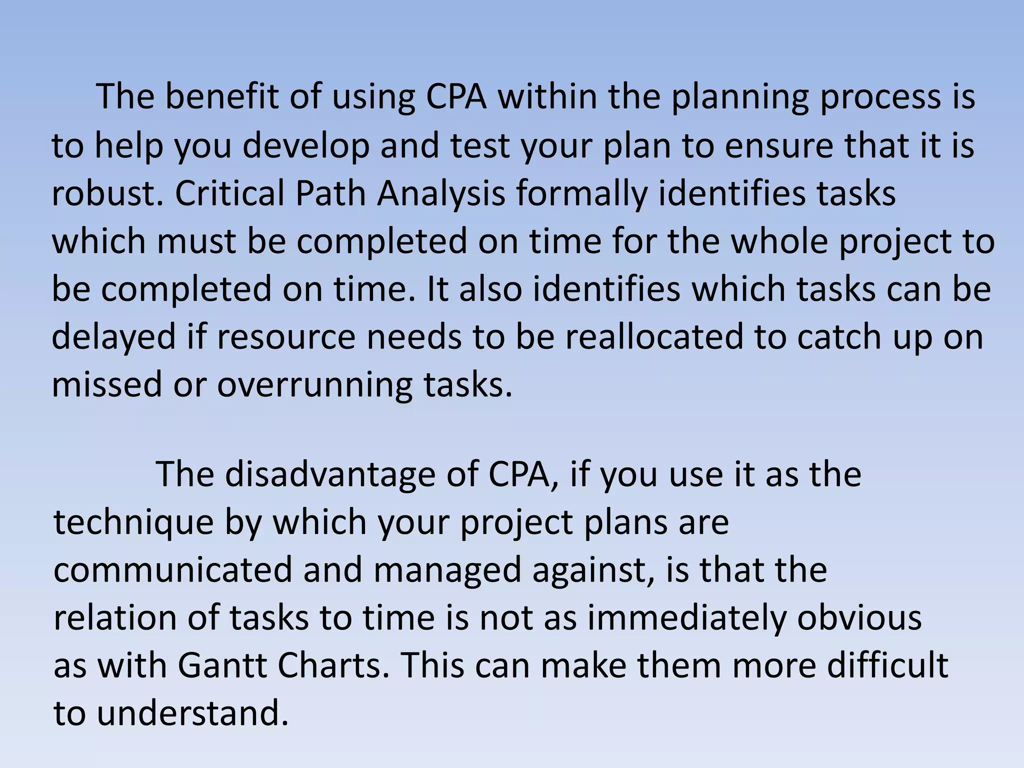 The benefit of using CPA within the planning process is
to help you develop and test your plan to ensure that it is
robust. Critical Path Analysis formally identifies tasks
which must be completed on time for the whole project to
be completed on time. It also identifies which tasks can be
delayed if resource needs to be reallocated to catch up on
missed or overrunning tasks.

       The disadvantage of CPA, if you use it as the
technique by which your project plans are
communicated and managed against, is that the
relation of tasks to time is not as immediately obvious
as with Gantt Charts. This can make them more difficult
to understand.
 