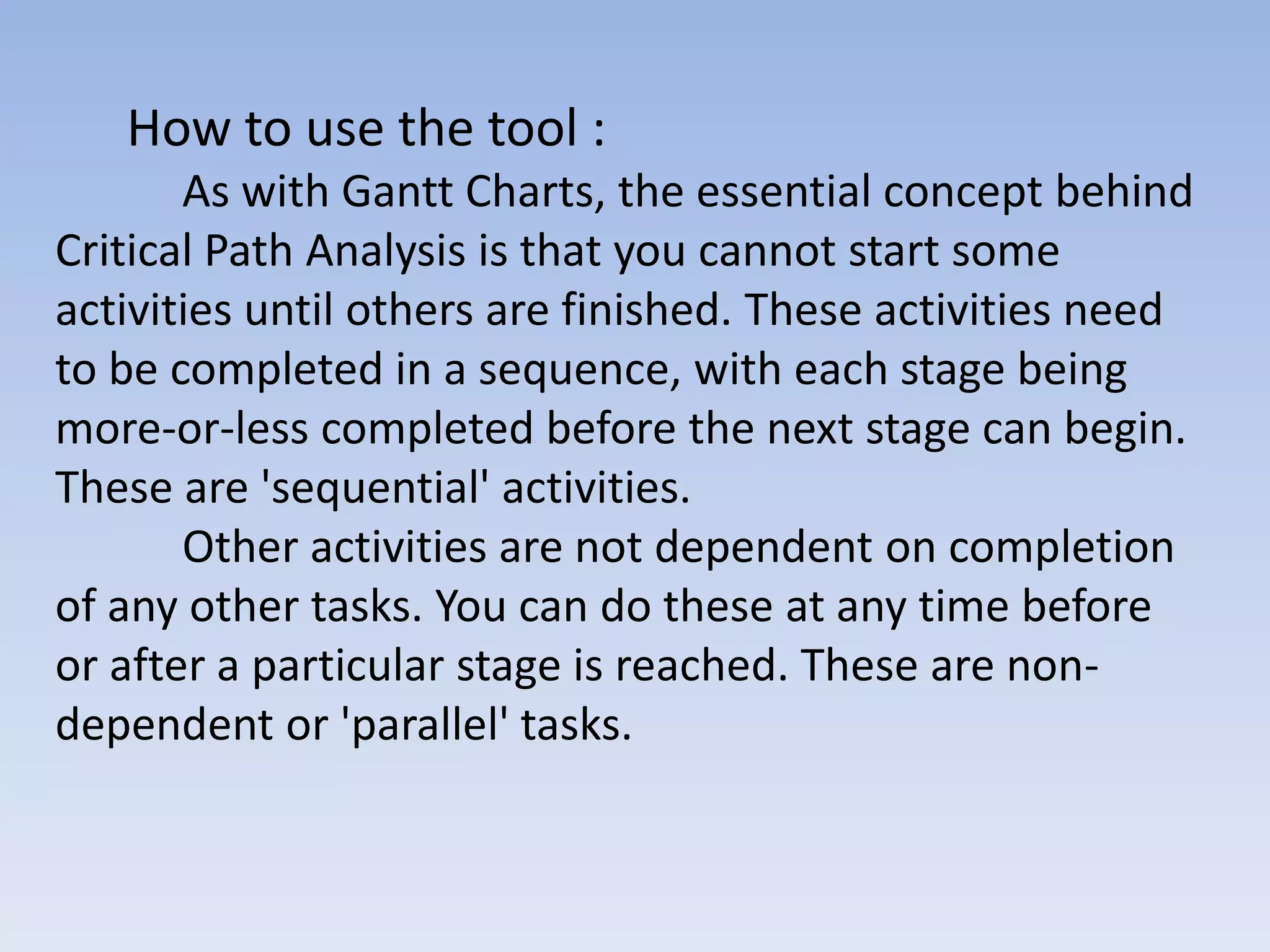 How to use the tool :
       As with Gantt Charts, the essential concept behind
Critical Path Analysis is that you cannot start some
activities until others are finished. These activities need
to be completed in a sequence, with each stage being
more-or-less completed before the next stage can begin.
These are 'sequential' activities.
       Other activities are not dependent on completion
of any other tasks. You can do these at any time before
or after a particular stage is reached. These are non-
dependent or 'parallel' tasks.
 