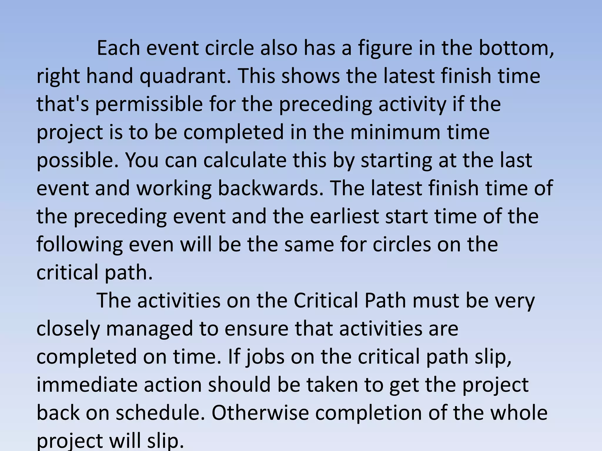 Each event circle also has a figure in the bottom,
right hand quadrant. This shows the latest finish time
that's permissible for the preceding activity if the
project is to be completed in the minimum time
possible. You can calculate this by starting at the last
event and working backwards. The latest finish time of
the preceding event and the earliest start time of the
following even will be the same for circles on the
critical path.
        The activities on the Critical Path must be very
closely managed to ensure that activities are
completed on time. If jobs on the critical path slip,
immediate action should be taken to get the project
back on schedule. Otherwise completion of the whole
project will slip.
 