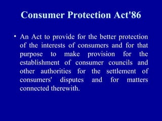 Consumer Protection Act'86

• An Act to provide for the better protection
  of the interests of consumers and for that
  purpose to make provision for the
  establishment of consumer councils and
  other authorities for the settlement of
  consumers' disputes and for matters
  connected therewith.
 