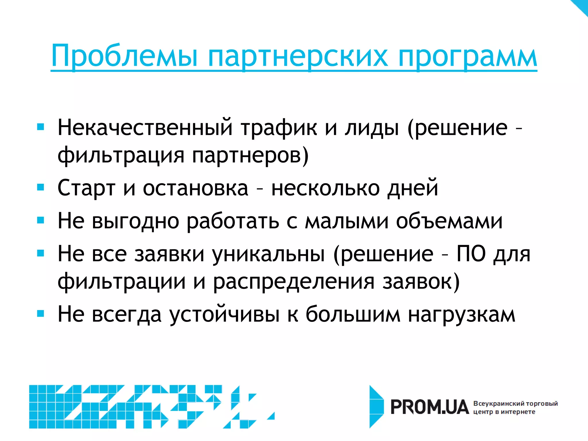 Проблемы партнерских программ

 Некачественный трафик и лиды (решение –
  фильтрация партнеров)
 Старт и остановка – несколько дней
 Не выгодно работать с малыми объемами
 Не все заявки уникальны (решение – ПО для
  фильтрации и распределения заявок)
 Не всегда устойчивы к большим нагрузкам
 