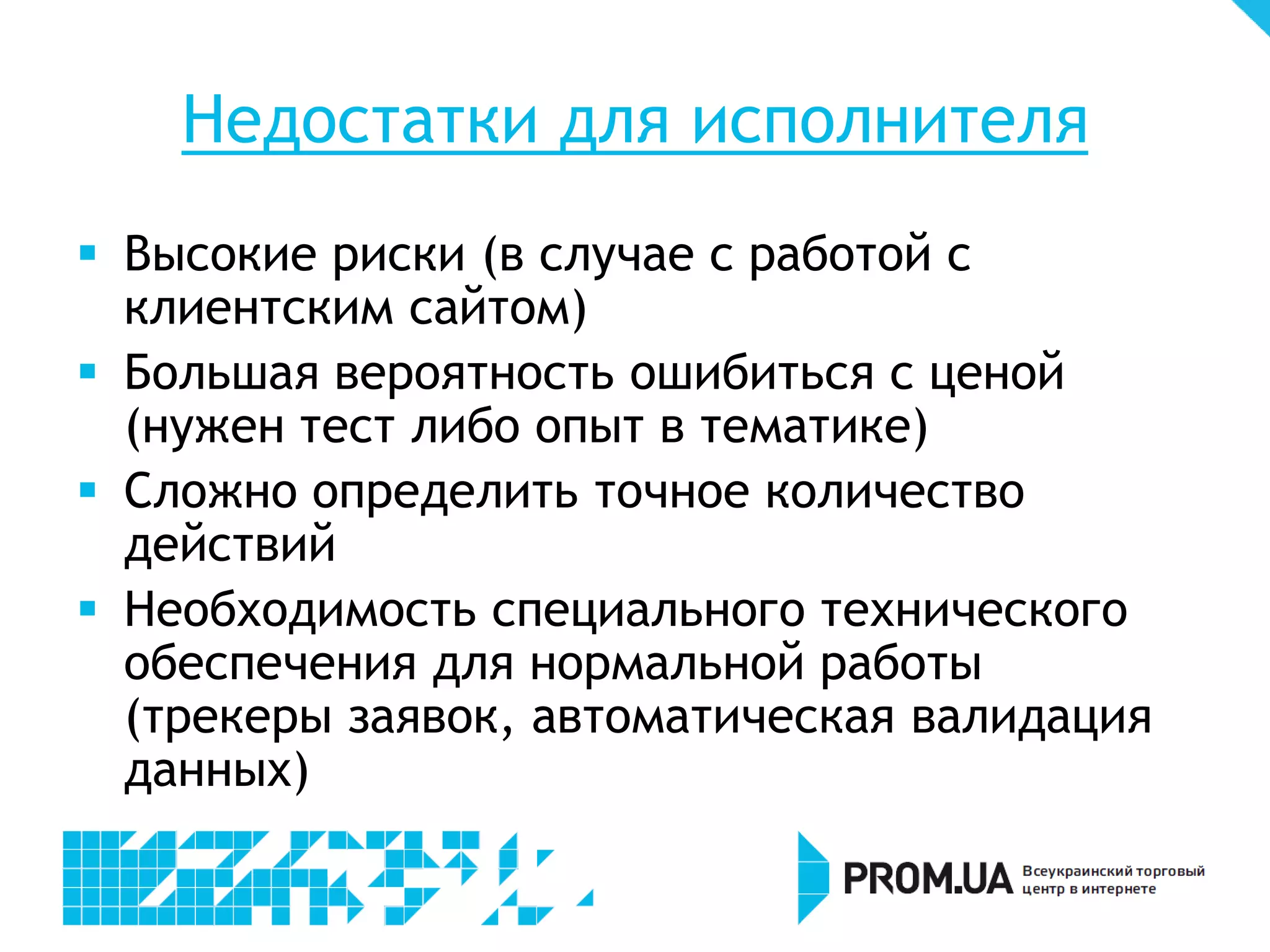 Недостатки для исполнителя
 Высокие риски (в случае с работой с
  клиентским сайтом)
 Большая вероятность ошибиться с ценой
  (нужен тест либо опыт в тематике)
 Сложно определить точное количество
  действий
 Необходимость специального технического
  обеспечения для нормальной работы
  (трекеры заявок, автоматическая валидация
  данных)
 