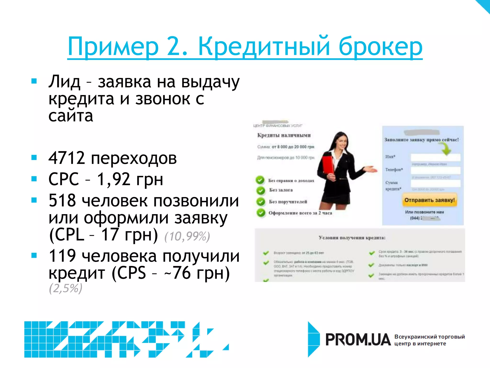 Пример 2. Кредитный брокер
 Лид – заявка на выдачу
  кредита и звонок с
  сайта

 4712 переходов
 CPC – 1,92 грн
 518 человек позвонили
  или оформили заявку
  (CPL – 17 грн) (10,99%)
 119 человека получили
  кредит (CPS – ~76 грн)
  (2,5%)
 