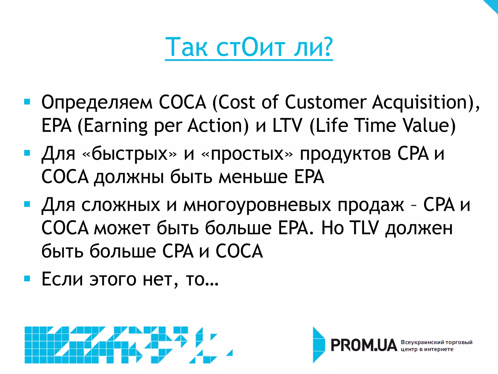 Так стОит ли?
 Определяем COCA (Cost of Customer Acquisition),
  EPA (Earning per Action) и LTV (Life Time Value)
 Для «быстрых» и «простых» продуктов CPA и
  COCA должны быть меньше EPA
 Для сложных и многоуровневых продаж – CPA и
  COCA может быть больше EPA. Но TLV должен
  быть больше CPA и COCA
 Если этого нет, то…
 