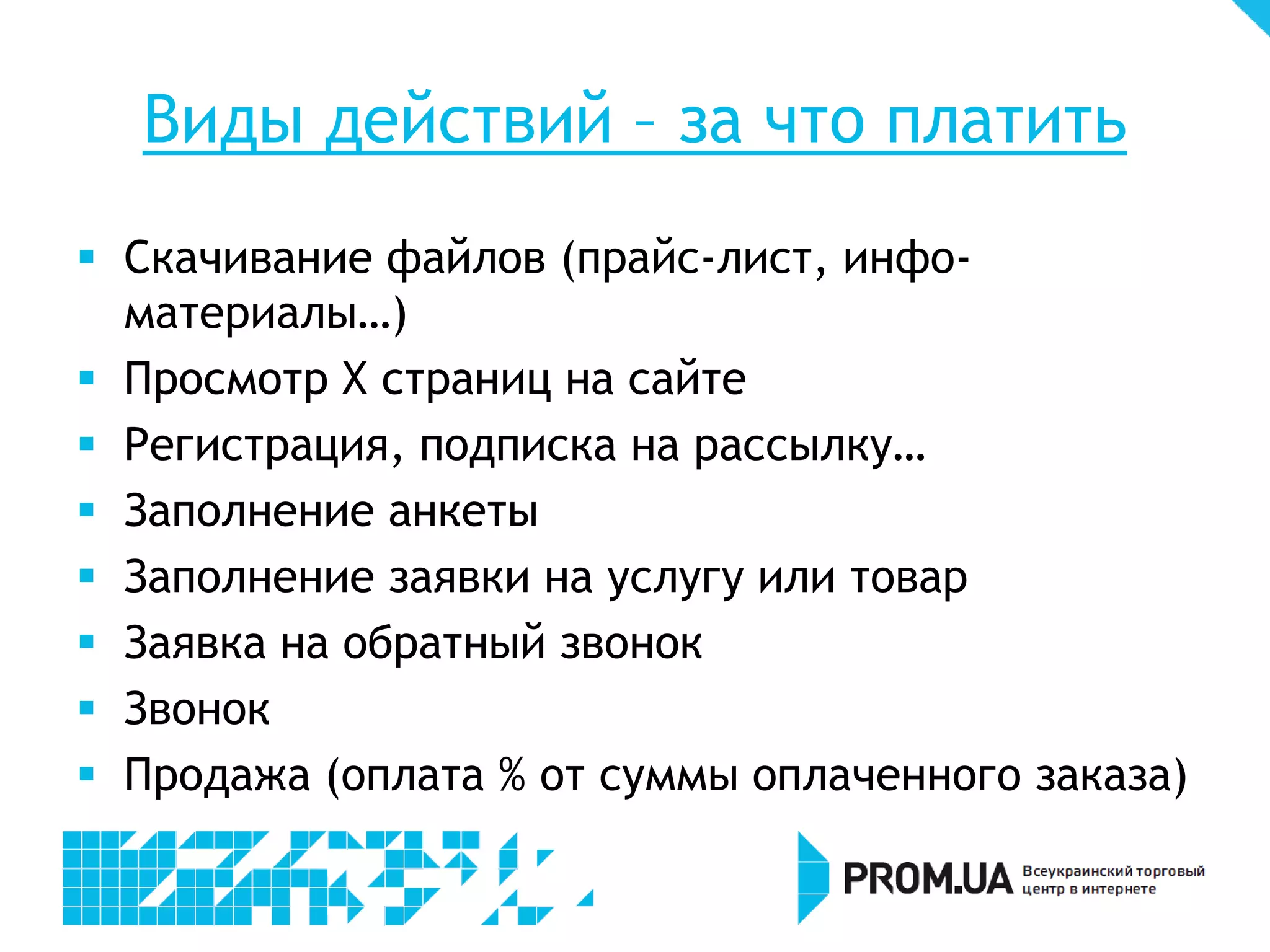 Виды действий – за что платить
 Скачивание файлов (прайс-лист, инфо-
  материалы…)
 Просмотр Х страниц на сайте
 Регистрация, подписка на рассылку…
 Заполнение анкеты
 Заполнение заявки на услугу или товар
 Заявка на обратный звонок
 Звонок
 Продажа (оплата % от суммы оплаченного заказа)
 