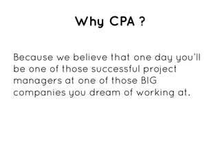 Why CPA ?

Because we believe that one day you’ll
be one of those successful project
managers at one of those BIG
companies you dream of working at.
 
