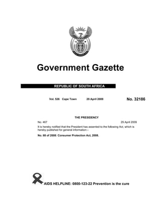 Government Gazette
              REPUBLIC OF SOUTH AFRICA


          Vol. 526 Cape Town              29 April 2009                      No. 32186



                                THE PRESIDENCY
No. 467                                                                 29 April 2009
It is hereby notified that the President has assented to the following Act, which is
hereby published for general information:–

No. 68 of 2008: Consumer Protection Act, 2008.




     AIDS HELPLINE: 0800-123-22 Prevention is the cure
 