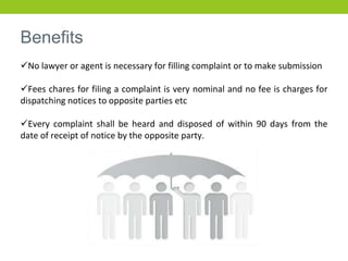 Benefits
No lawyer or agent is necessary for filling complaint or to make submission
Fees chares for filing a complaint is very nominal and no fee is charges for
dispatching notices to opposite parties etc
Every complaint shall be heard and disposed of within 90 days from the
date of receipt of notice by the opposite party.
 