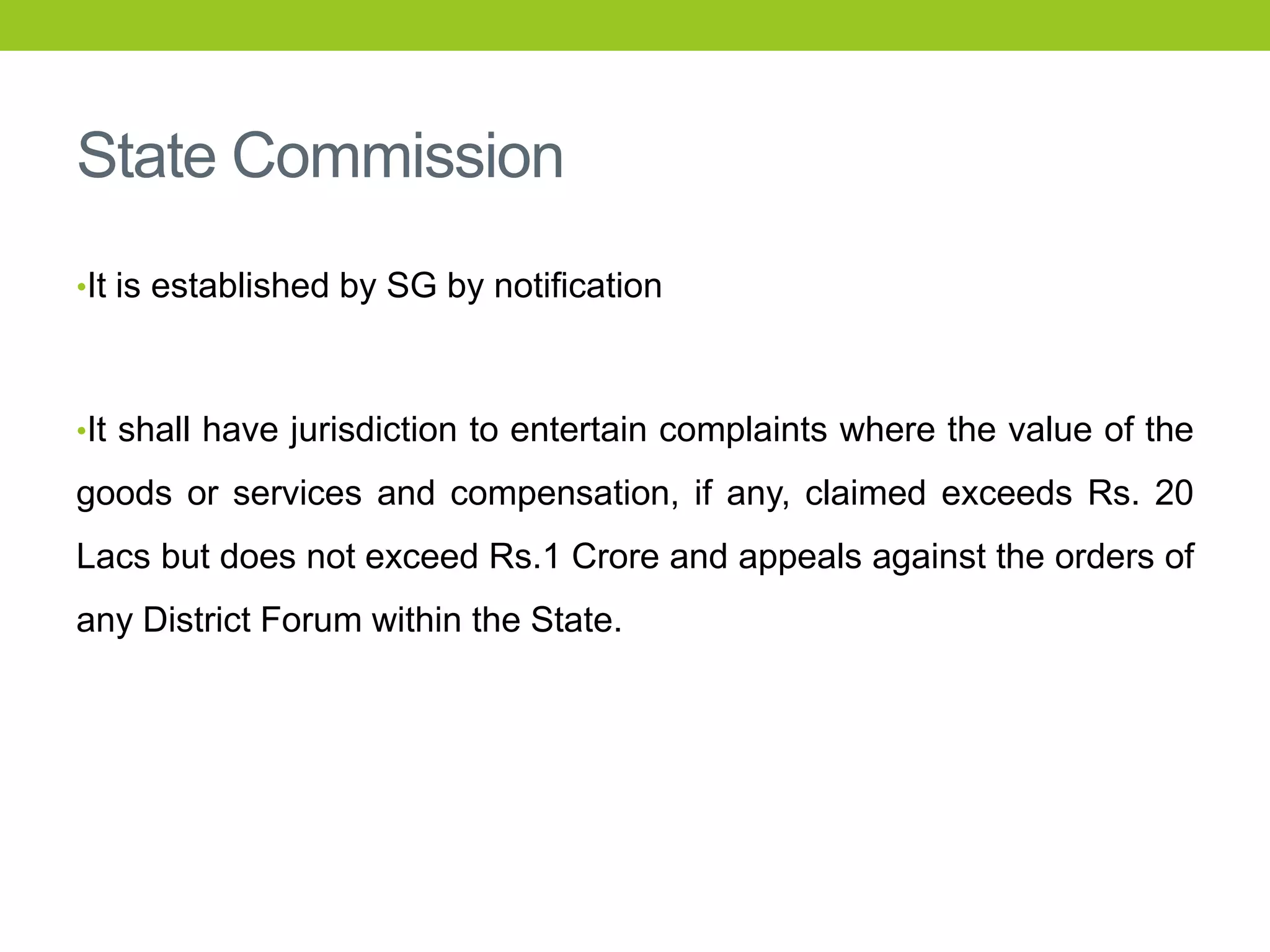 State Commission
•It is established by SG by notification

•It shall have jurisdiction to entertain complaints where the value of the

goods or services and compensation, if any, claimed exceeds Rs. 20

Lacs but does not exceed Rs.1 Crore and appeals against the orders of
any District Forum within the State.

 