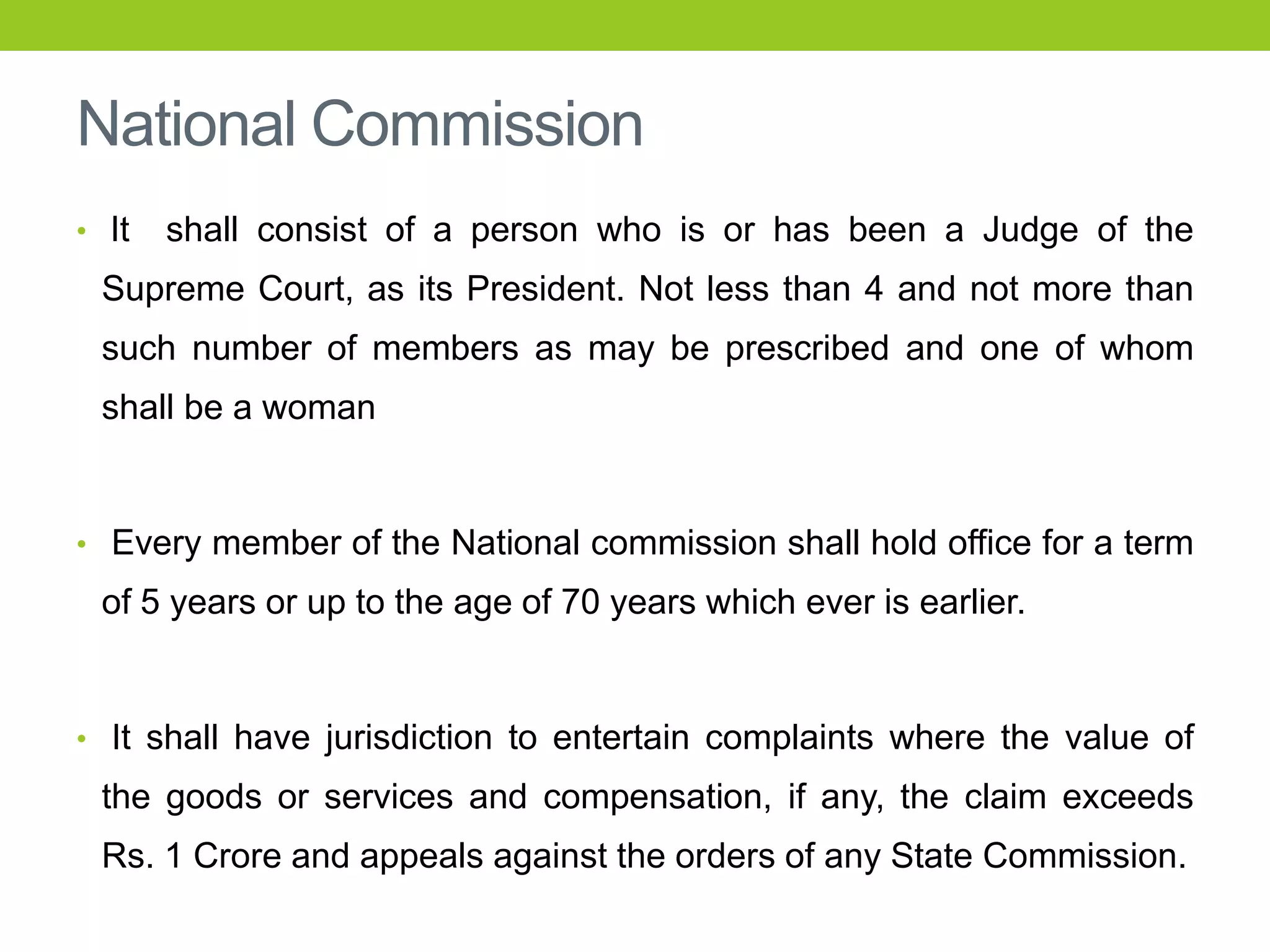 National Commission
• It

shall consist of a person who is or has been a Judge of the

Supreme Court, as its President. Not less than 4 and not more than

such number of members as may be prescribed and one of whom
shall be a woman

• Every member of the National commission shall hold office for a term

of 5 years or up to the age of 70 years which ever is earlier.

• It shall have jurisdiction to entertain complaints where the value of

the goods or services and compensation, if any, the claim exceeds
Rs. 1 Crore and appeals against the orders of any State Commission.

 