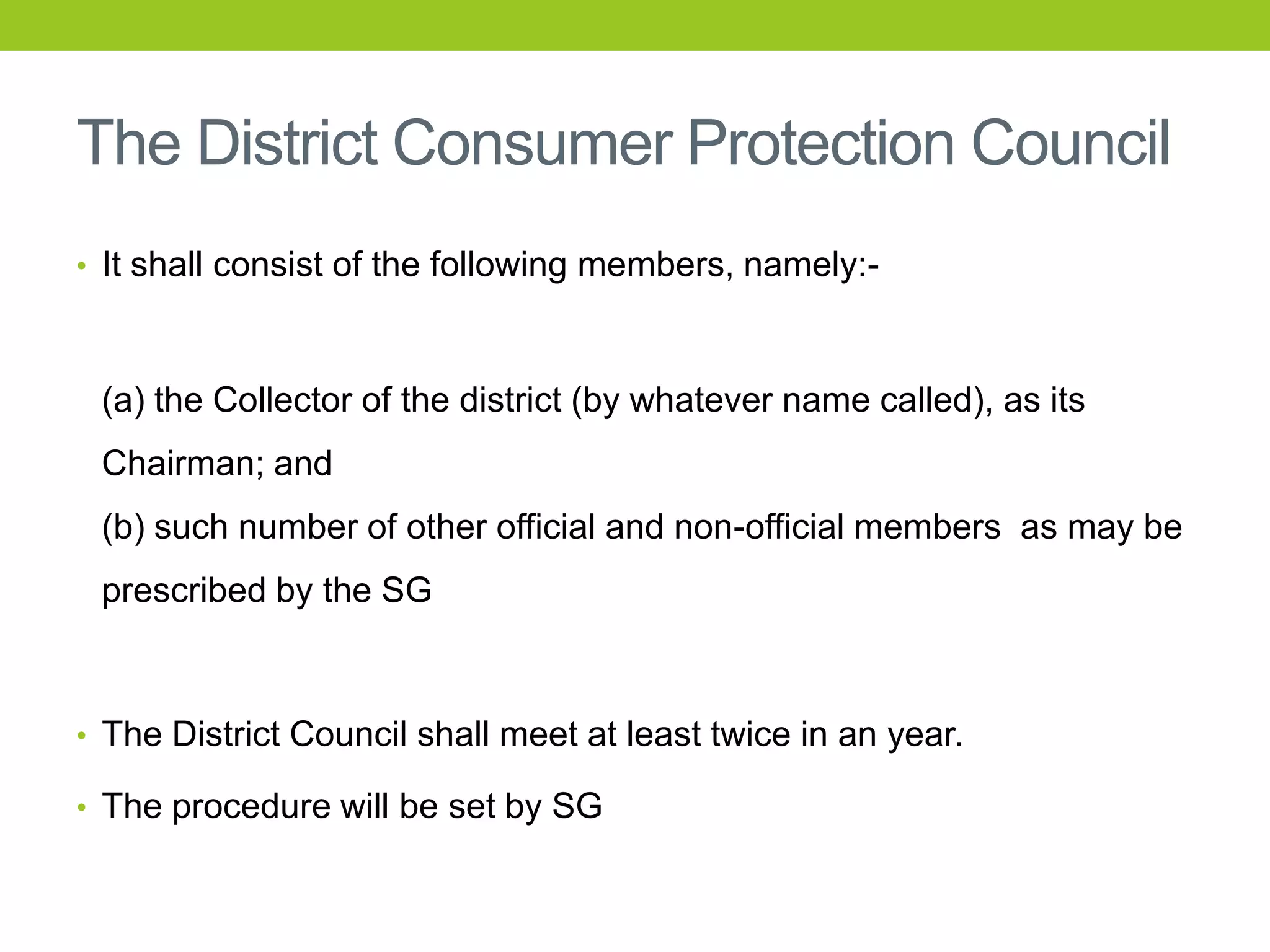 The District Consumer Protection Council
• It shall consist of the following members, namely:-

(a) the Collector of the district (by whatever name called), as its
Chairman; and
(b) such number of other official and non-official members as may be
prescribed by the SG

• The District Council shall meet at least twice in an year.
• The procedure will be set by SG

 
