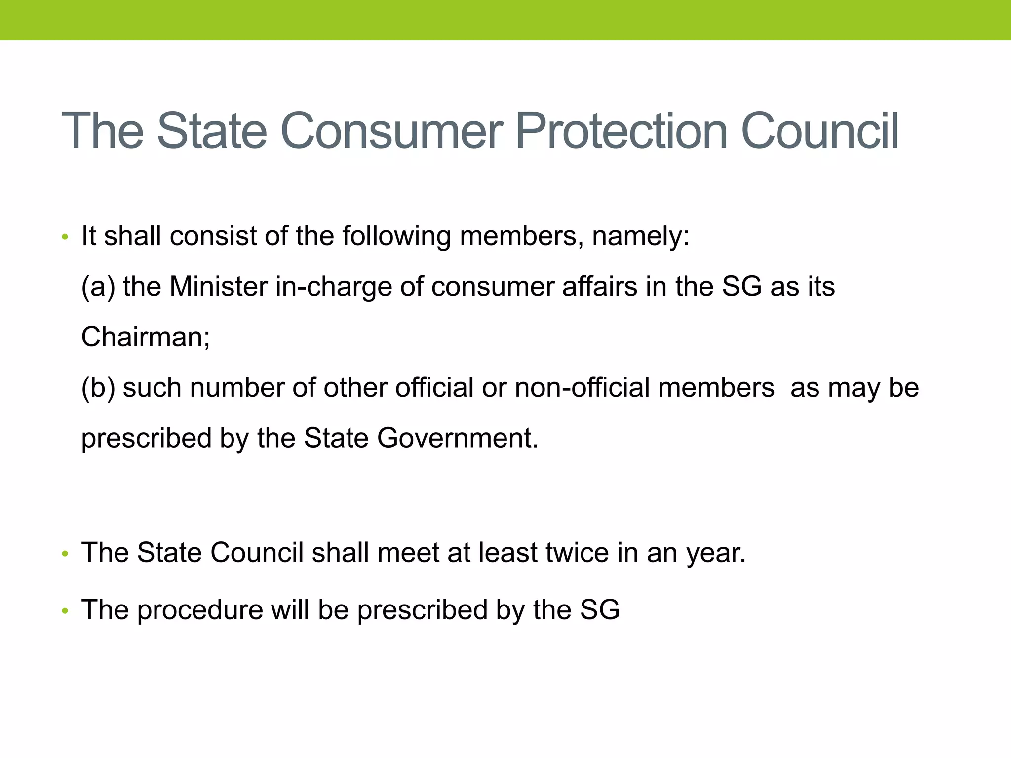 The State Consumer Protection Council
• It shall consist of the following members, namely:

(a) the Minister in-charge of consumer affairs in the SG as its
Chairman;
(b) such number of other official or non-official members as may be

prescribed by the State Government.

• The State Council shall meet at least twice in an year.
• The procedure will be prescribed by the SG

 