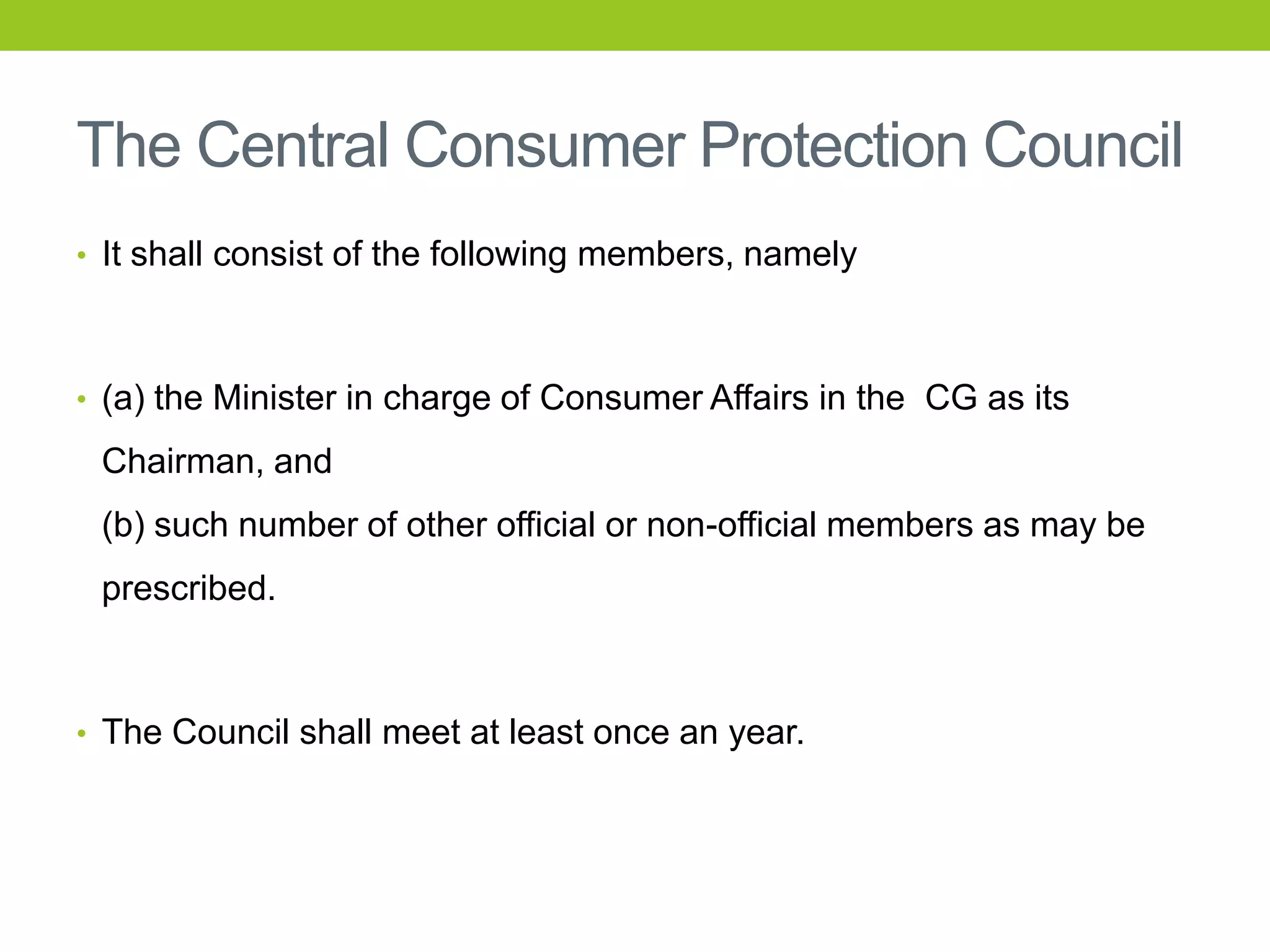 The Central Consumer Protection Council
• It shall consist of the following members, namely

• (a) the Minister in charge of Consumer Affairs in the CG as its

Chairman, and
(b) such number of other official or non-official members as may be
prescribed.

• The Council shall meet at least once an year.

 