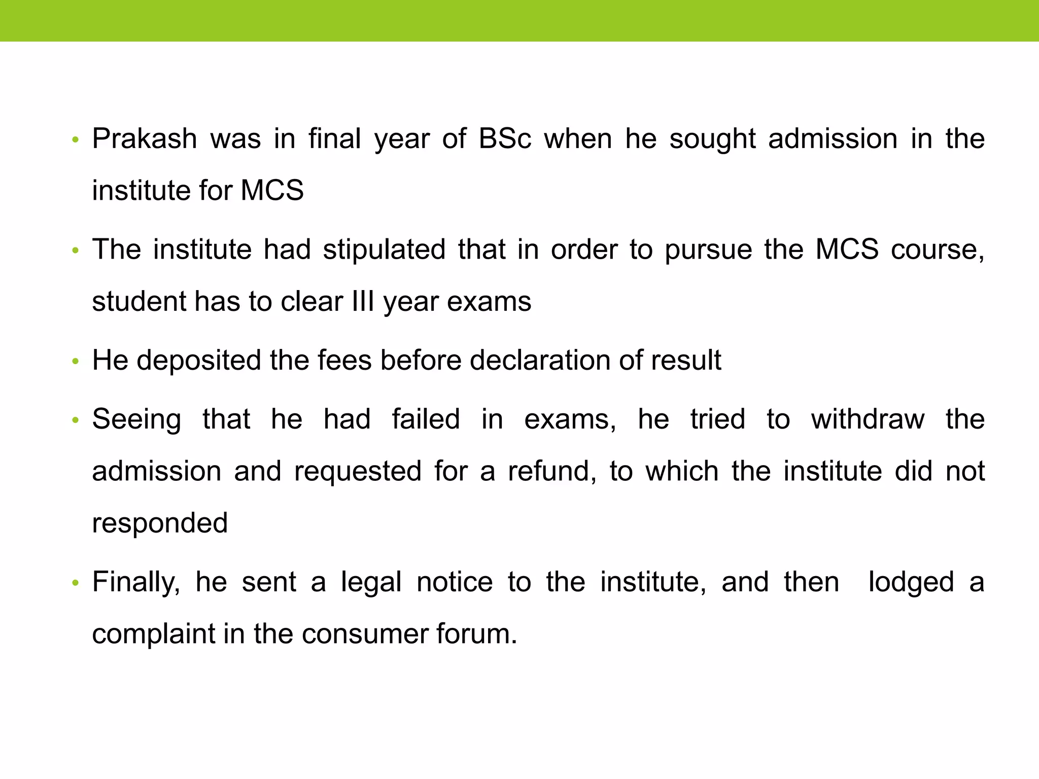 • Prakash was in final year of BSc when he sought admission in the

institute for MCS
• The institute had stipulated that in order to pursue the MCS course,

student has to clear III year exams
• He deposited the fees before declaration of result
• Seeing that he had failed in exams, he tried to withdraw the

admission and requested for a refund, to which the institute did not
responded
• Finally, he sent a legal notice to the institute, and then

complaint in the consumer forum.

lodged a

 