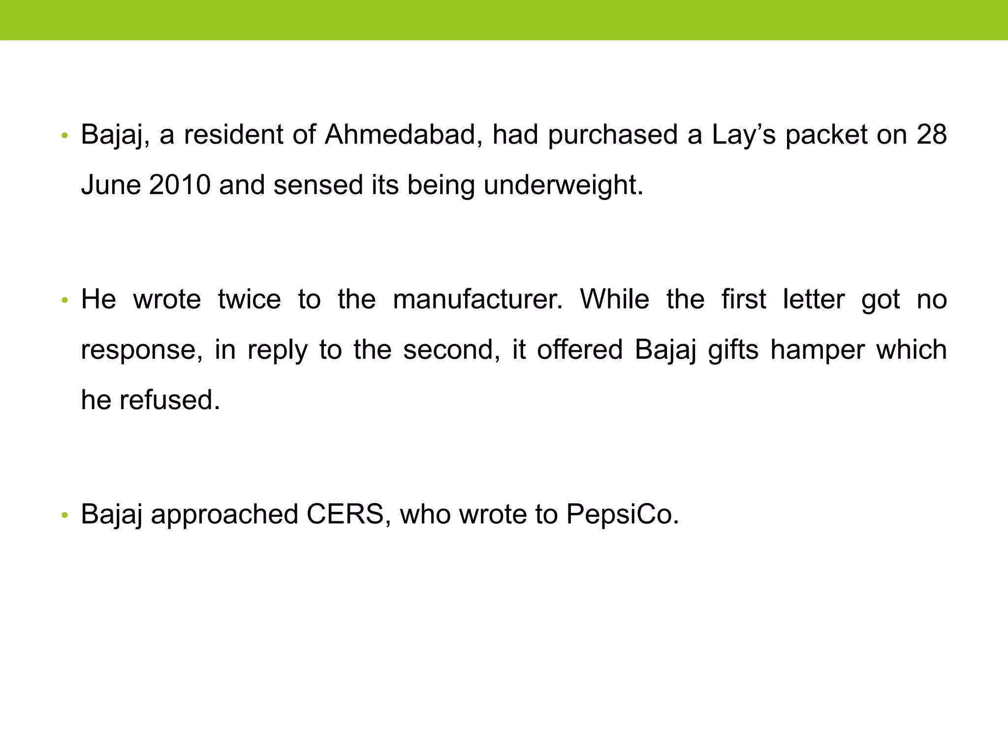 • Bajaj, a resident of Ahmedabad, had purchased a Lay’s packet on 28

June 2010 and sensed its being underweight.

• He wrote twice to the manufacturer. While the first letter got no

response, in reply to the second, it offered Bajaj gifts hamper which
he refused.

• Bajaj approached CERS, who wrote to PepsiCo.

 