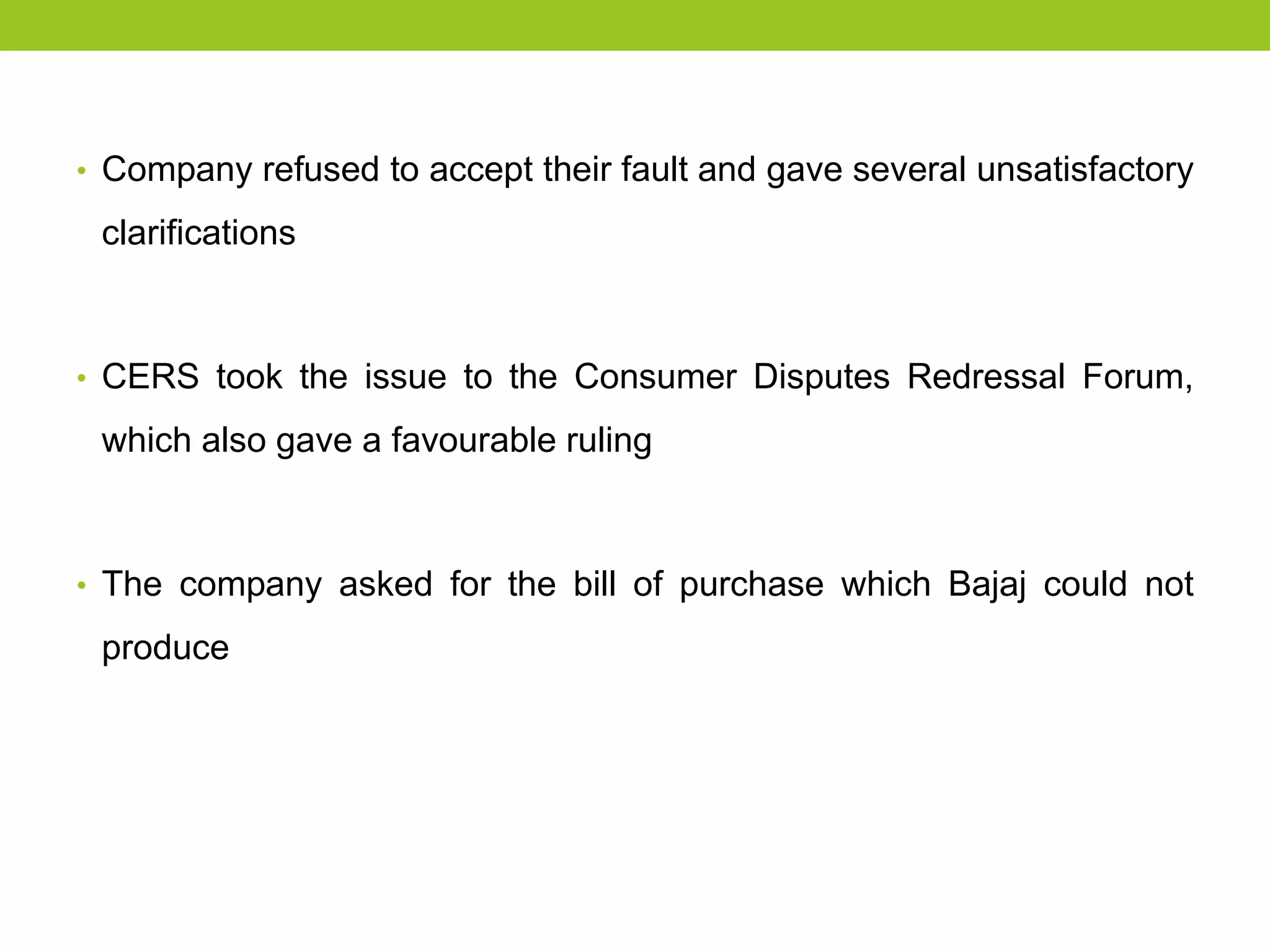 • Company refused to accept their fault and gave several unsatisfactory

clarifications

• CERS took the issue to the Consumer Disputes Redressal Forum,

which also gave a favourable ruling

• The company asked for the bill of purchase which Bajaj could not

produce

 