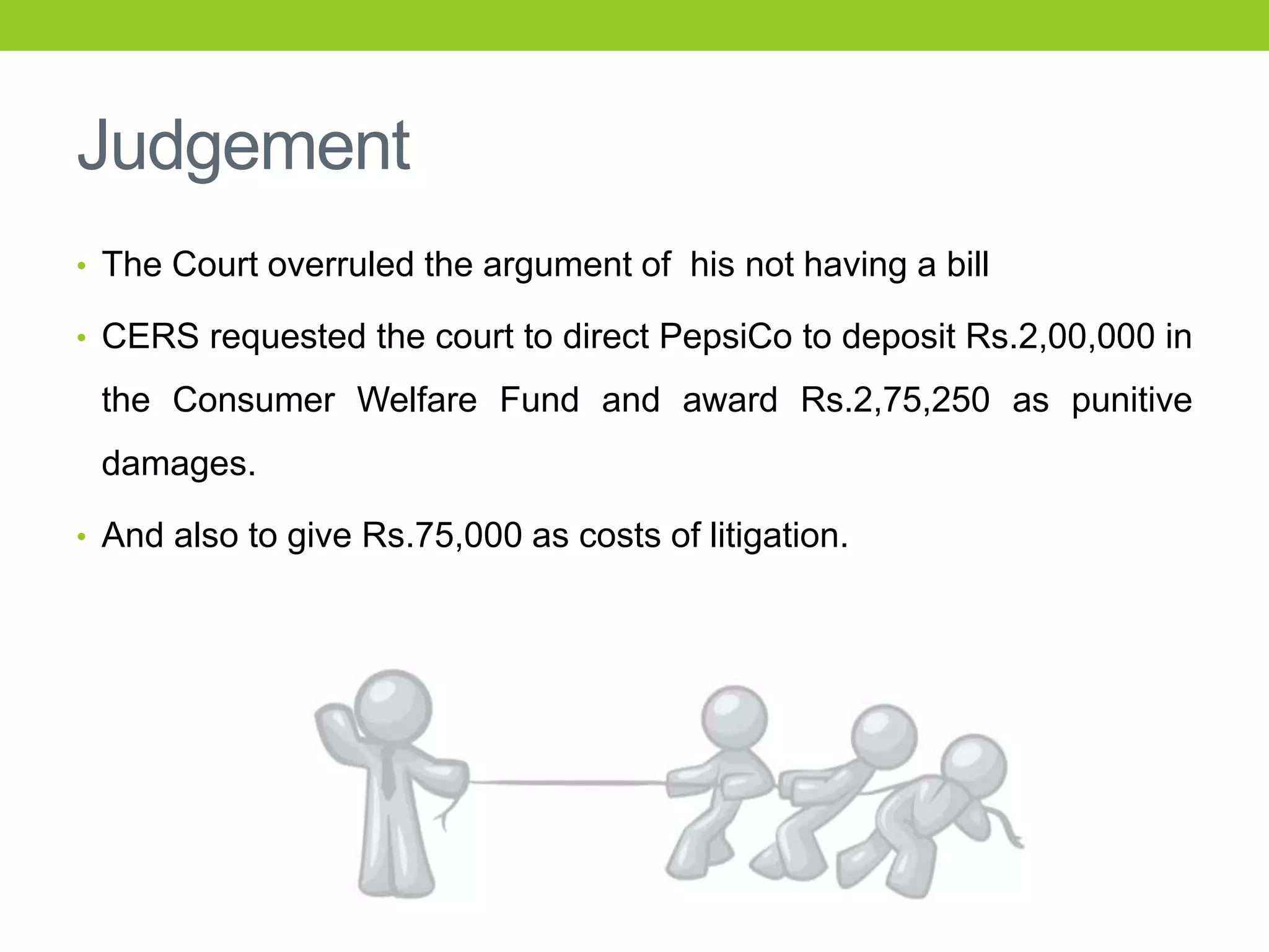 Judgement
• The Court overruled the argument of his not having a bill

• CERS requested the court to direct PepsiCo to deposit Rs.2,00,000 in

the Consumer Welfare Fund and award Rs.2,75,250 as punitive
damages.
• And also to give Rs.75,000 as costs of litigation.

 