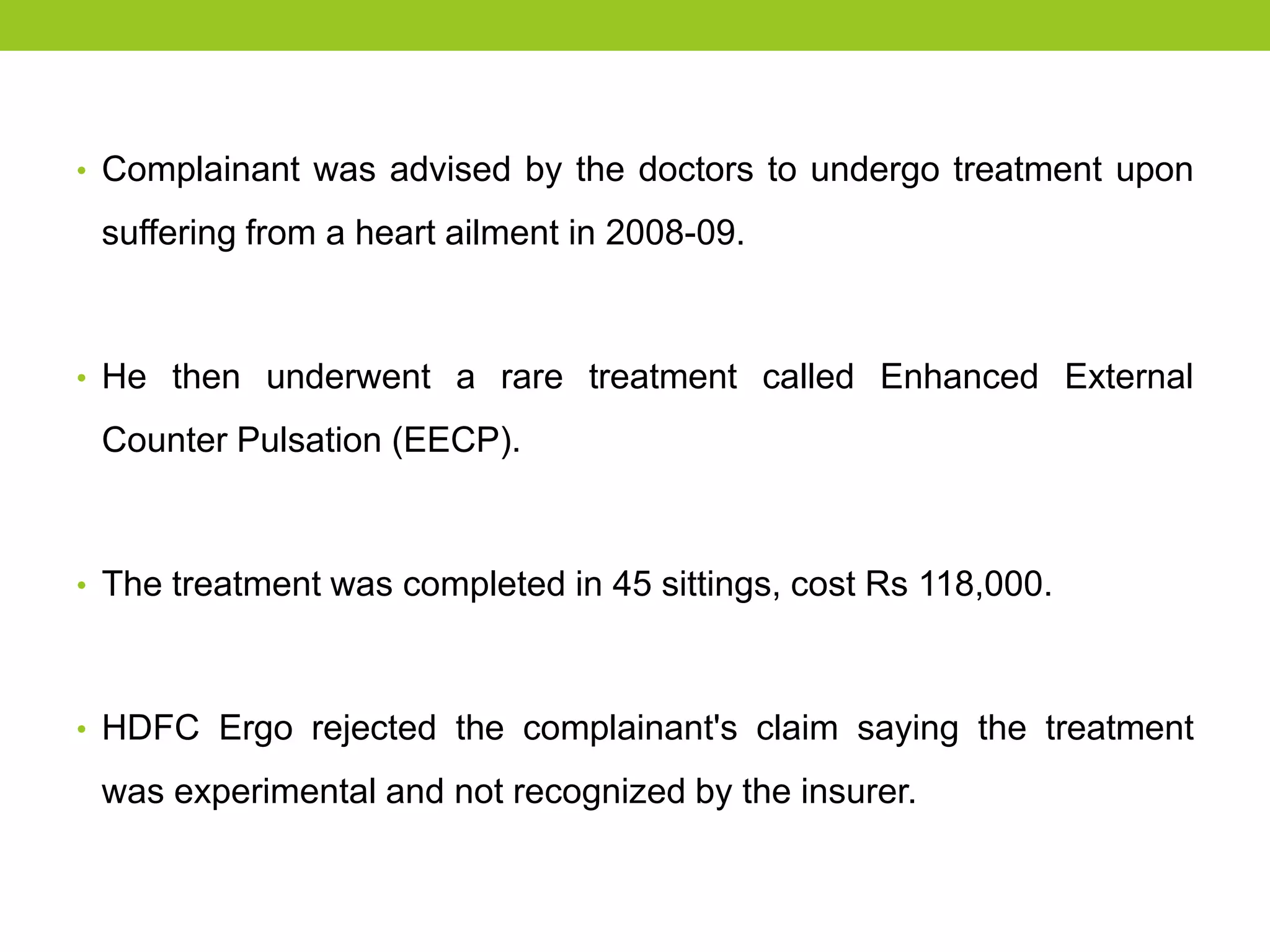 • Complainant was advised by the doctors to undergo treatment upon

suffering from a heart ailment in 2008-09.

• He then underwent a rare treatment called Enhanced External

Counter Pulsation (EECP).

• The treatment was completed in 45 sittings, cost Rs 118,000.

• HDFC Ergo rejected the complainant's claim saying the treatment

was experimental and not recognized by the insurer.

 