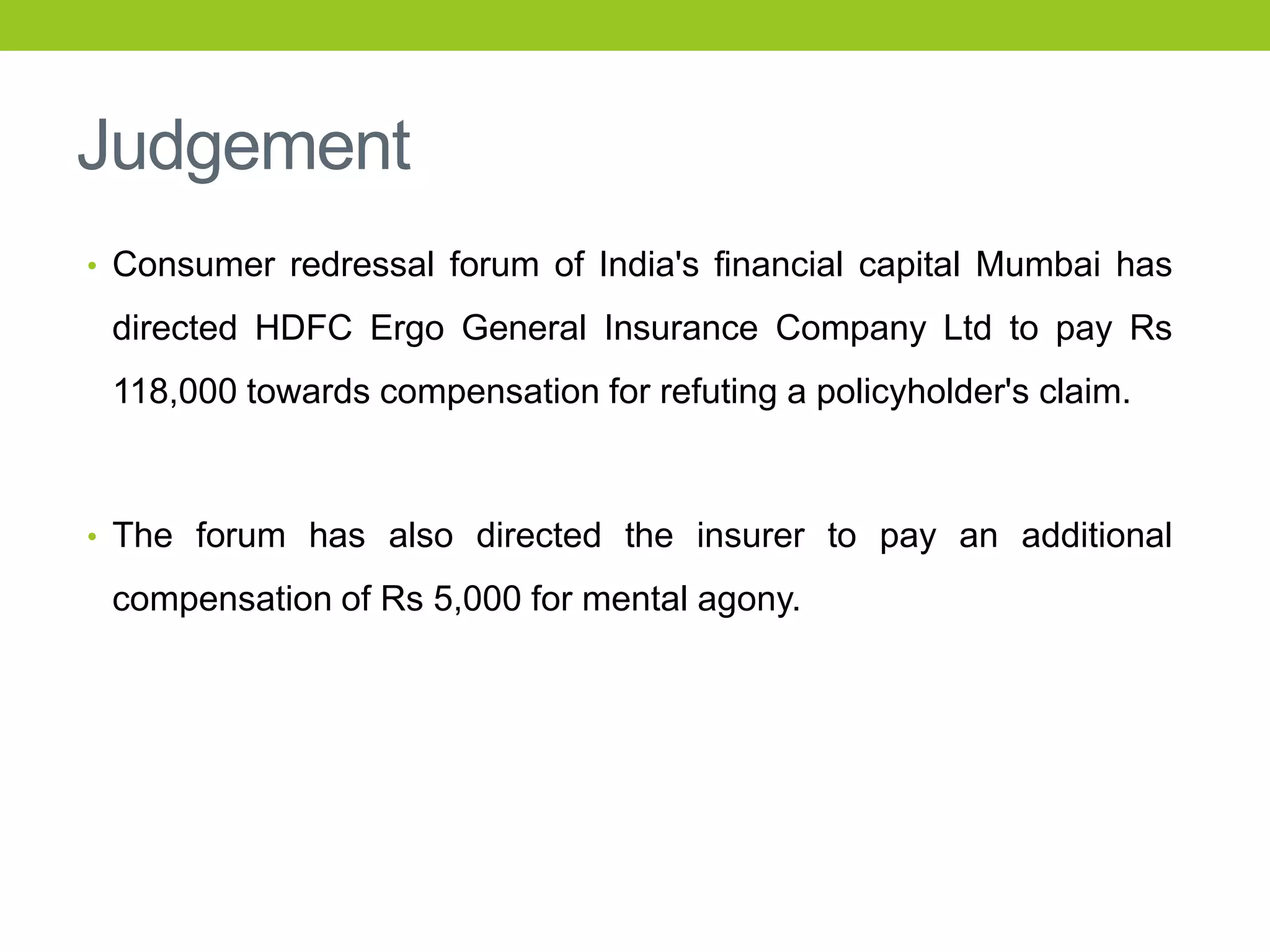Judgement
• Consumer redressal forum of India's financial capital Mumbai has

directed HDFC Ergo General Insurance Company Ltd to pay Rs
118,000 towards compensation for refuting a policyholder's claim.

• The forum has also directed the insurer to pay an additional

compensation of Rs 5,000 for mental agony.

 