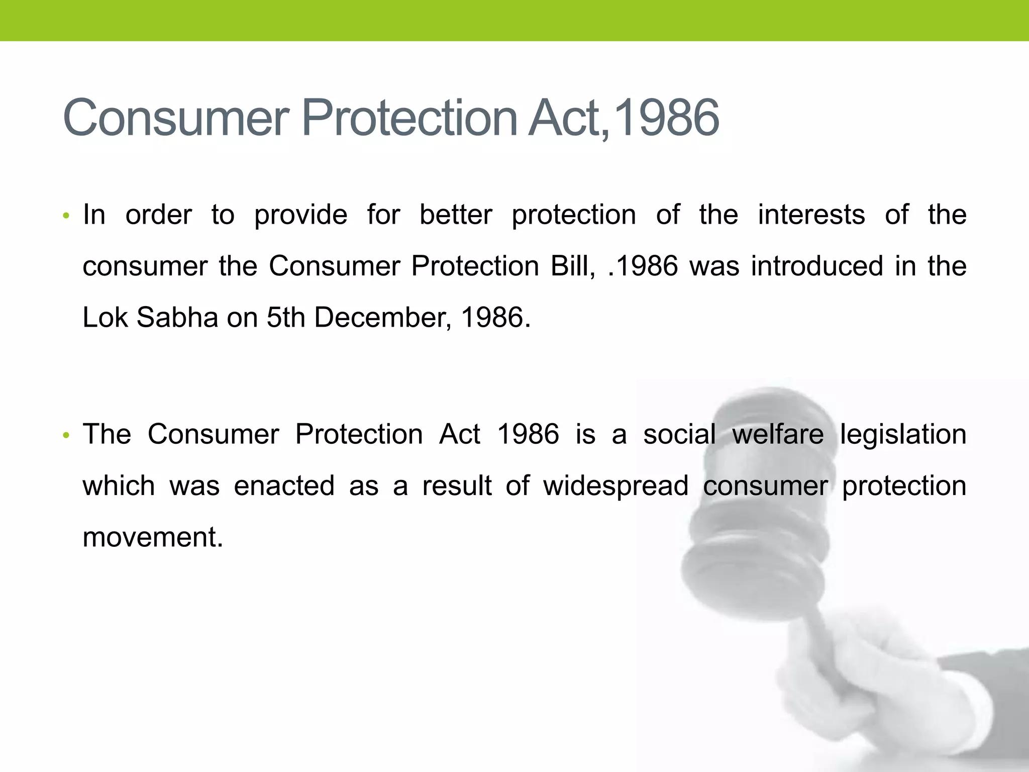 Consumer Protection Act,1986
• In order to provide for better protection of the interests of the

consumer the Consumer Protection Bill, .1986 was introduced in the
Lok Sabha on 5th December, 1986.

• The Consumer Protection Act 1986 is a social welfare legislation

which was enacted as a result of widespread consumer protection
movement.

 
